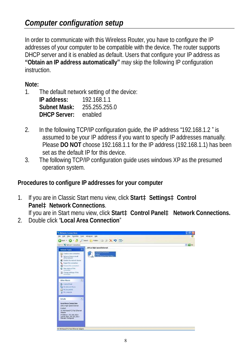  8 Computer configuration setup  In order to communicate with this Wireless Router, you have to configure the IP addresses of your computer to be compatible with the device. The router supports DHCP server and it is enabled as default. Users that configure your IP address as “Obtain an IP address automatically” may skip the following IP configuration instruction.  Note:  1. The default network setting of the device:  IP address:  192.168.1.1  Subnet Mask: 255.255.255.0  DHCP Server:  enabled  2. In the following TCP/IP configuration guide, the IP address “192.168.1.2 ” is assumed to be your IP address if you want to specify IP addresses manually. Please DO NOT choose 192.168.1.1 for the IP address (192.168.1.1) has been set as the default IP for this device.  3. The following TCP/IP configuration guide uses windows XP as the presumed operation system.  Procedures to configure IP addresses for your computer  1. If you are in Classic Start menu view, click StartàSettingsàControl PanelàNetwork Connections. If you are in Start menu view, click StartàControl Panelà Network Connections. 2. Double click “Local Area Connection”    