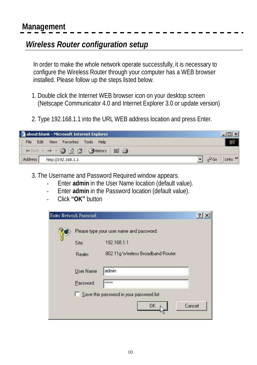  10  Management Wireless Router configuration setup  In order to make the whole network operate successfully, it is necessary to configure the Wireless Router through your computer has a WEB browser installed. Please follow up the steps listed below.  1. Double click the Internet WEB browser icon on your desktop screen (Netscape Communicator 4.0 and Internet Explorer 3.0 or update version)  2. Type 192.168.1.1 into the URL WEB address location and press Enter.    3. The Username and Password Required window appears. - Enter admin in the User Name location (default value). - Enter admin in the Password location (default value). - Click “OK” button    