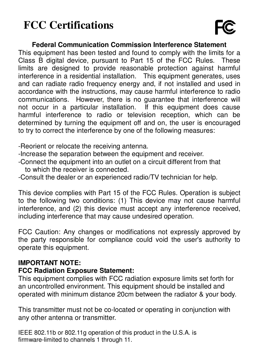   FCC Certifications  Federal Communication Commission Interference Statement This equipment has been tested and found to comply with the limits for a Class B digital device, pursuant to Part 15 of the FCC Rules.  These limits are designed to provide reasonable protection against harmful interference in a residential installation.  This equipment generates, uses and can radiate radio frequency energy and, if not installed and used in accordance with the instructions, may cause harmful interference to radio communications.  However, there is no guarantee that interference will not occur in a particular installation.  If this equipment does cause harmful interference to radio or television reception, which can be determined by turning the equipment off and on, the user is encouraged to try to correct the interference by one of the following measures:  -Reorient or relocate the receiving antenna. -Increase the separation between the equipment and receiver. -Connect the equipment into an outlet on a circuit different from that to which the receiver is connected. -Consult the dealer or an experienced radio/TV technician for help.  This device complies with Part 15 of the FCC Rules. Operation is subject to the following two conditions: (1) This device may not cause harmful interference, and (2) this device must accept any interference received, including interference that may cause undesired operation.  FCC Caution: Any changes or modifications not expressly approved by the party responsible for compliance could void the user&apos;s authority to operate this equipment.  IMPORTANT NOTE: FCC Radiation Exposure Statement: This equipment complies with FCC radiation exposure limits set forth for an uncontrolled environment. This equipment should be installed and operated with minimum distance 20cm between the radiator &amp; your body.  This transmitter must not be co-located or operating in conjunction with any other antenna or transmitter.  IEEE 802.11b or 802.11g operation of this product in the U.S.A. is firmware-limited to channels 1 through 11. 