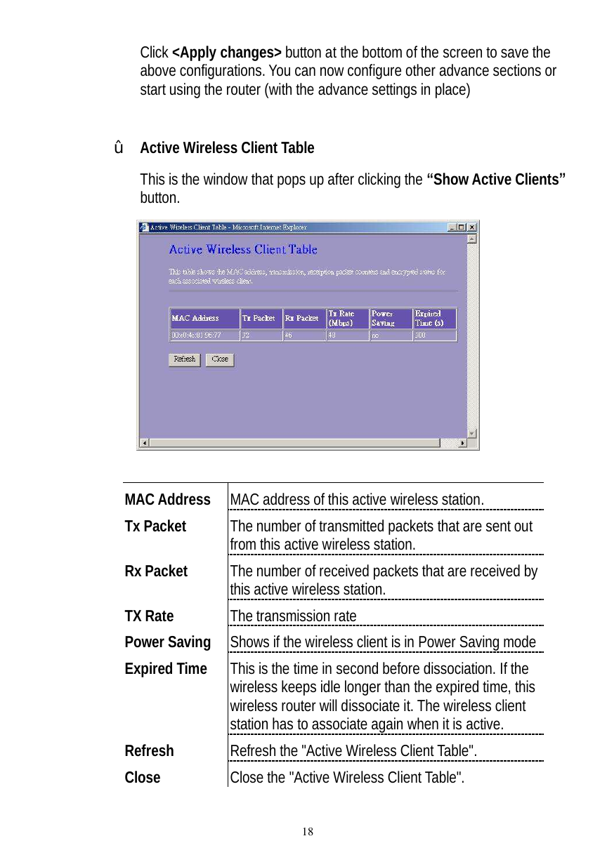  18 Click &lt;Apply changes&gt; button at the bottom of the screen to save the above configurations. You can now configure other advance sections or start using the router (with the advance settings in place)             ž Active Wireless Client Table  This is the window that pops up after clicking the “Show Active Clients” button.    MAC Address  MAC address of this active wireless station. Tx Packet  The number of transmitted packets that are sent out from this active wireless station. Rx Packet  The number of received packets that are received by this active wireless station. TX Rate  The transmission rate Power Saving  Shows if the wireless client is in Power Saving mode Expired Time  This is the time in second before dissociation. If the wireless keeps idle longer than the expired time, this wireless router will dissociate it. The wireless client station has to associate again when it is active. Refresh  Refresh the &quot;Active Wireless Client Table&quot;. Close  Close the &quot;Active Wireless Client Table&quot;.  