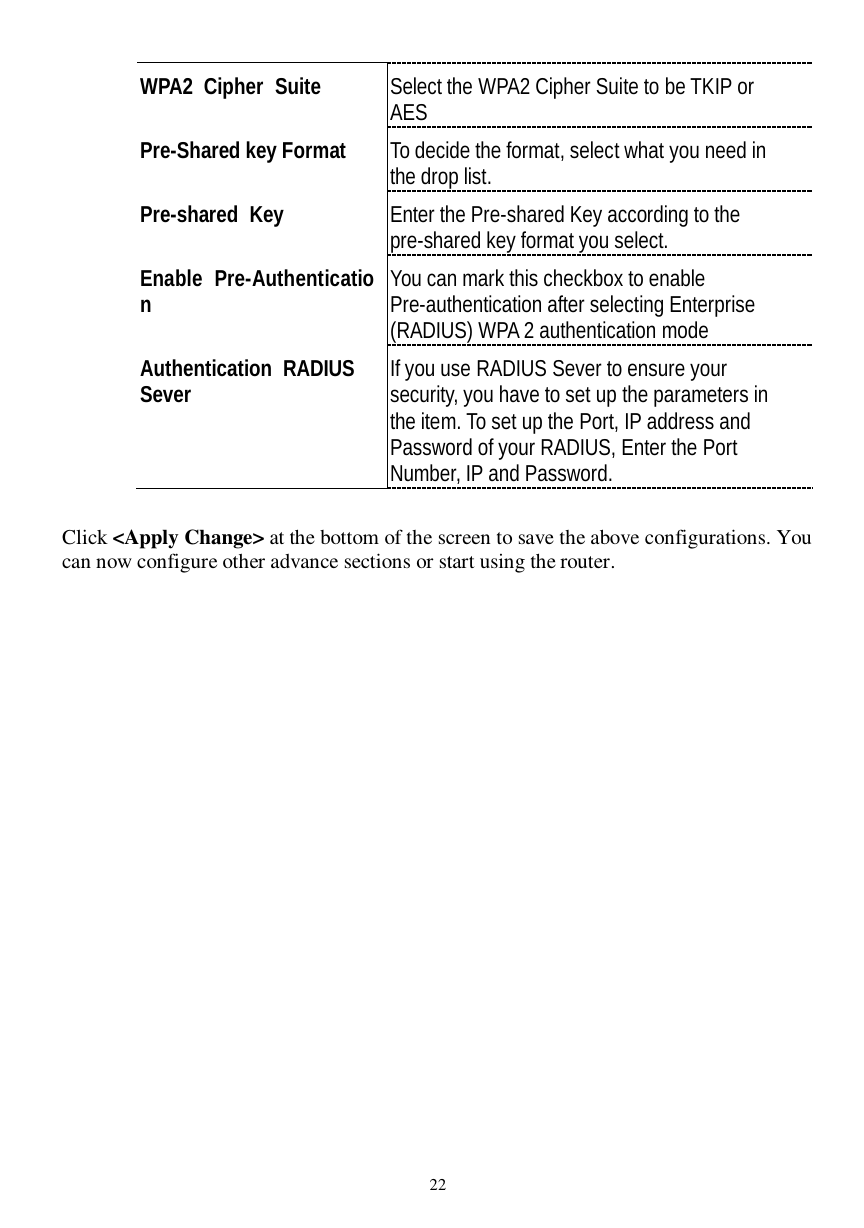  22 WPA2 Cipher Suite  Select the WPA2 Cipher Suite to be TKIP or AES Pre-Shared key Format  To decide the format, select what you need in the drop list. Pre-shared Key  Enter the Pre-shared Key according to the pre-shared key format you select. Enable Pre-Authentication  You can mark this checkbox to enable Pre-authentication after selecting Enterprise (RADIUS) WPA 2 authentication mode Authentication RADIUS  Sever  If you use RADIUS Sever to ensure your security, you have to set up the parameters in the item. To set up the Port, IP address and Password of your RADIUS, Enter the Port Number, IP and Password.  Click &lt;Apply Change&gt; at the bottom of the screen to save the above configurations. You can now configure other advance sections or start using the router.  