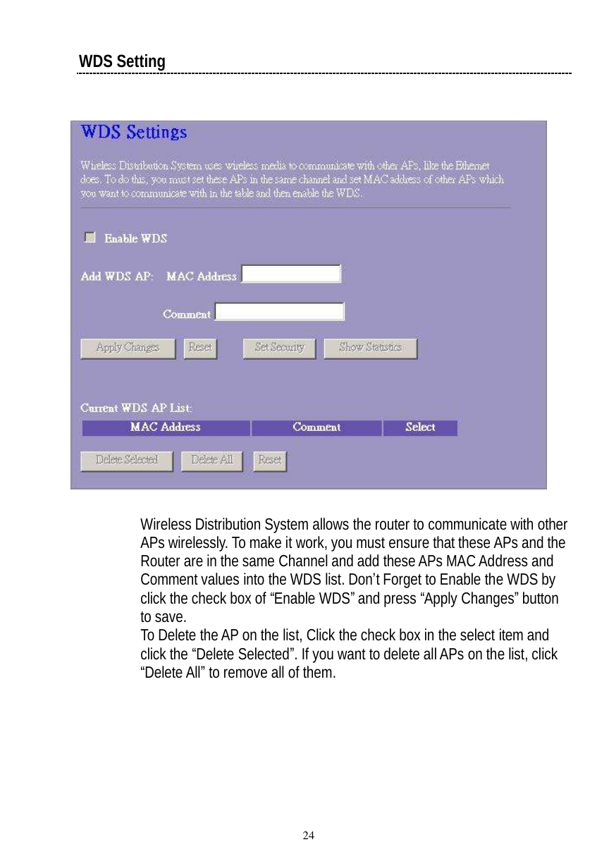  24 WDS Setting    Wireless Distribution System allows the router to communicate with other APs wirelessly. To make it work, you must ensure that these APs and the Router are in the same Channel and add these APs MAC Address and Comment values into the WDS list. Don’t Forget to Enable the WDS by click the check box of “Enable WDS” and press “Apply Changes” button to save. To Delete the AP on the list, Click the check box in the select item and click the “Delete Selected”. If you want to delete all APs on the list, click “Delete All” to remove all of them. 