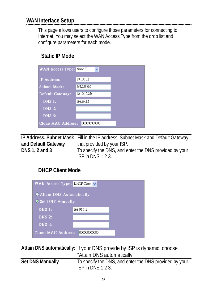  26 WAN Interface Setup This page allows users to configure those parameters for connecting to Internet. You may select the WAN Access Type from the drop list and configure parameters for each mode.    Static IP Mode    IP Address, Subnet Mask and Default Gateway  Fill in the IP address, Subnet Mask and Default Gateway that provided by your ISP. DNS 1, 2 and 3  To specify the DNS, and enter the DNS provided by your ISP in DNS 1 2 3.  DHCP Client Mode      Attain DNS automatically: If your DNS provide by ISP is dynamic, choose “Attain DNS automatically Set DNS Manually  To specify the DNS, and enter the DNS provided by your ISP in DNS 1 2 3.  