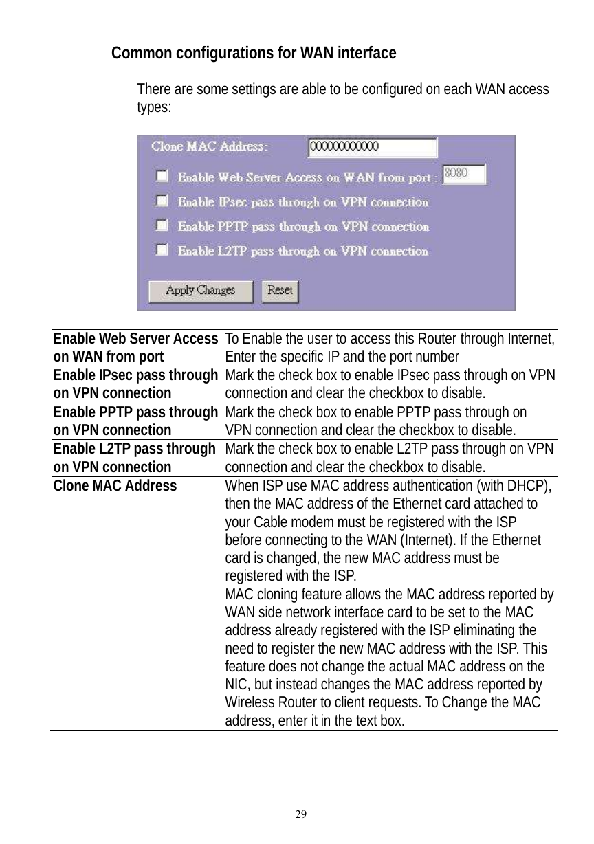  29 Common configurations for WAN interface  There are some settings are able to be configured on each WAN access types:     Enable Web Server Access on WAN from port To Enable the user to access this Router through Internet, Enter the specific IP and the port number Enable IPsec pass through on VPN connection Mark the check box to enable IPsec pass through on VPN connection and clear the checkbox to disable. Enable PPTP pass through on VPN connection  Mark the check box to enable PPTP pass through on VPN connection and clear the checkbox to disable. Enable L2TP pass through on VPN connection  Mark the check box to enable L2TP pass through on VPN connection and clear the checkbox to disable. Clone MAC Address  When ISP use MAC address authentication (with DHCP), then the MAC address of the Ethernet card attached to your Cable modem must be registered with the ISP before connecting to the WAN (Internet). If the Ethernet card is changed, the new MAC address must be registered with the ISP. MAC cloning feature allows the MAC address reported by WAN side network interface card to be set to the MAC address already registered with the ISP eliminating the need to register the new MAC address with the ISP. This feature does not change the actual MAC address on the NIC, but instead changes the MAC address reported by Wireless Router to client requests. To Change the MAC address, enter it in the text box.      