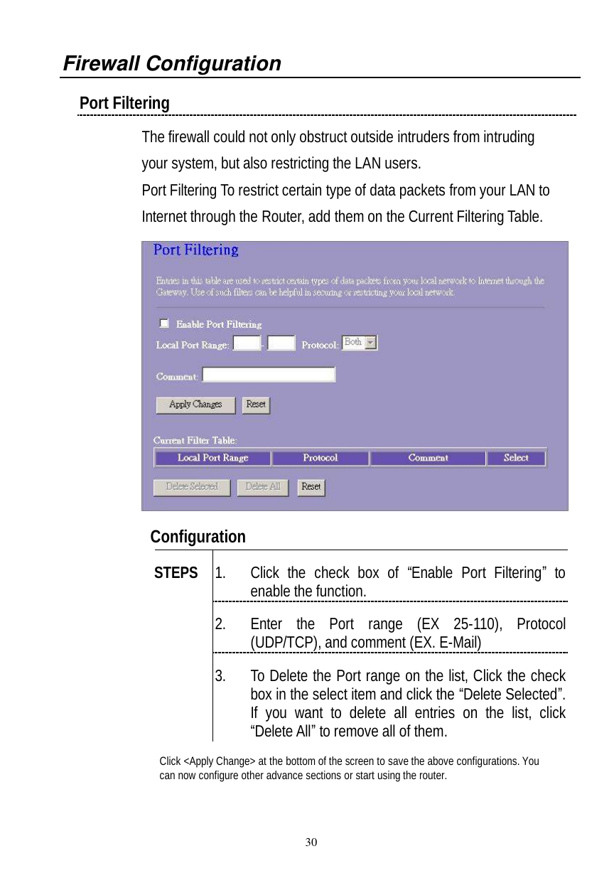  30 Firewall Configuration  Port Filtering  The firewall could not only obstruct outside intruders from intruding your system, but also restricting the LAN users. Port Filtering To restrict certain type of data packets from your LAN to Internet through the Router, add them on the Current Filtering Table.     Configuration   1. Click the check box of  “Enable Port Filtering” to enable the function. 2. Enter the Port range (EX 25-110), Protocol (UDP/TCP), and comment (EX. E-Mail) STEPS 3. To Delete the Port range on the list, Click the check box in the select item and click the “Delete Selected”. If you want to delete all entries on the list, click “Delete All” to remove all of them. Click &lt;Apply Change&gt; at the bottom of the screen to save the above configurations. You can now configure other advance sections or start using the router.  