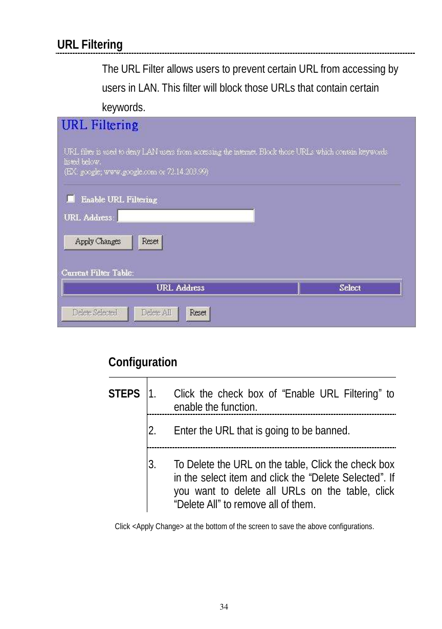  34 URL Filtering The URL Filter allows users to prevent certain URL from accessing by users in LAN. This filter will block those URLs that contain certain keywords.    Configuration   1. Click the check box of “Enable URL Filtering” to enable the function. 2. Enter the URL that is going to be banned. STEPS 3. To Delete the URL on the table, Click the check box in the select item and click the “Delete Selected”. If you want to delete all URLs on the table, click “Delete All” to remove all of them. Click &lt;Apply Change&gt; at the bottom of the screen to save the above configurations.   