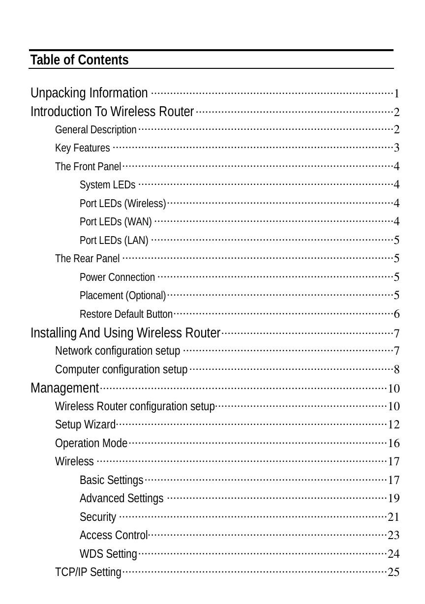   Table of Contents  Unpacking Information ············································································1 Introduction To Wireless Router······························································2 General Description················································································2 Key Features ························································································3 The Front Panel·····················································································4 System LEDs ················································································4 Port LEDs (Wireless)·······································································4 Port LEDs (WAN)···········································································4 Port LEDs (LAN) ············································································5 The Rear Panel·····················································································5 Power Connection··········································································5 Placement (Optional)·······································································5 Restore Default Button·····································································6 Installing And Using Wireless Router······················································7 Network configuration setup ··································································7 Computer configuration setup································································8 Management··························································································10 Wireless Router configuration setup······················································10 Setup Wizard·····················································································12 Operation Mode·················································································16 Wireless ···························································································17 Basic Settings············································································17 Advanced Settings ·····································································19 Security ····················································································21 Access Control···········································································23 WDS Setting··············································································24 TCP/IP Setting···················································································25 