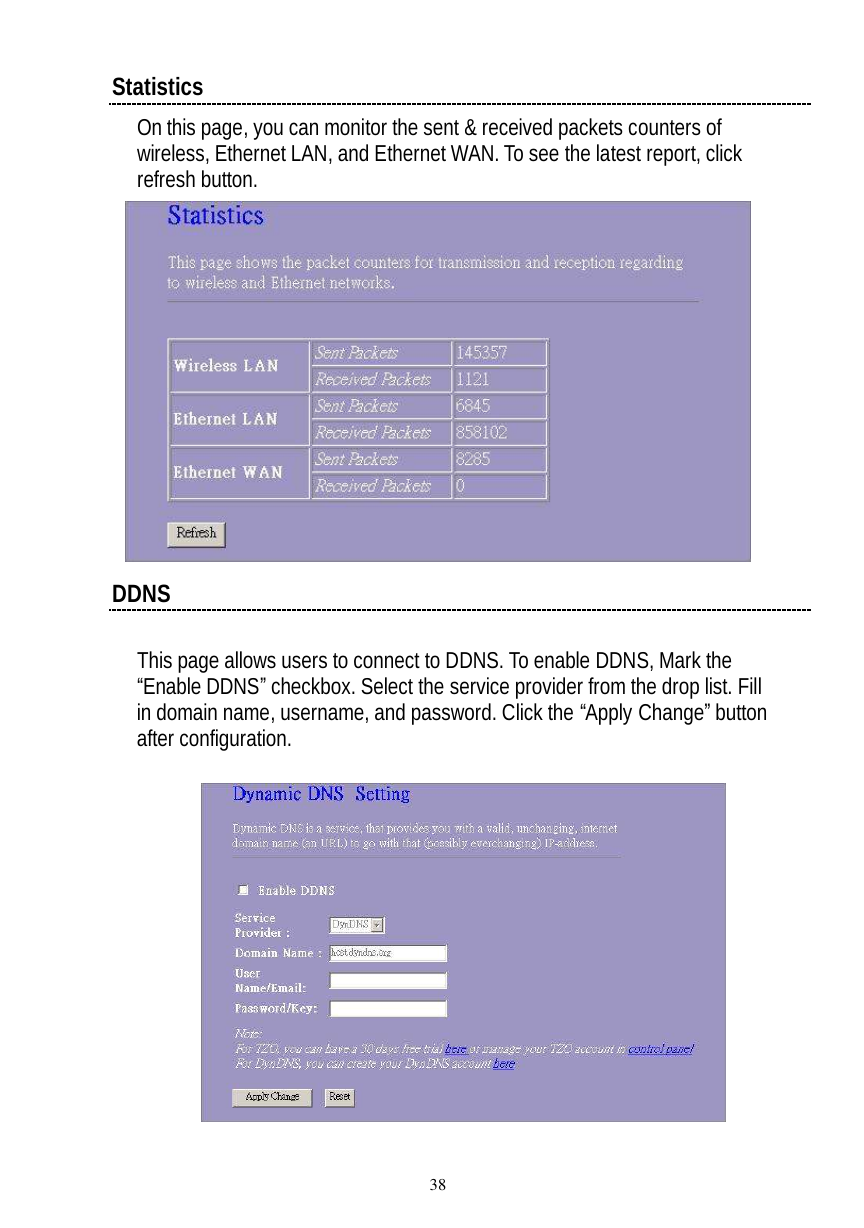  38 Statistics On this page, you can monitor the sent &amp; received packets counters of wireless, Ethernet LAN, and Ethernet WAN. To see the latest report, click refresh button.   DDNS  This page allows users to connect to DDNS. To enable DDNS, Mark the “Enable DDNS” checkbox. Select the service provider from the drop list. Fill in domain name, username, and password. Click the “Apply Change” button after configuration.    