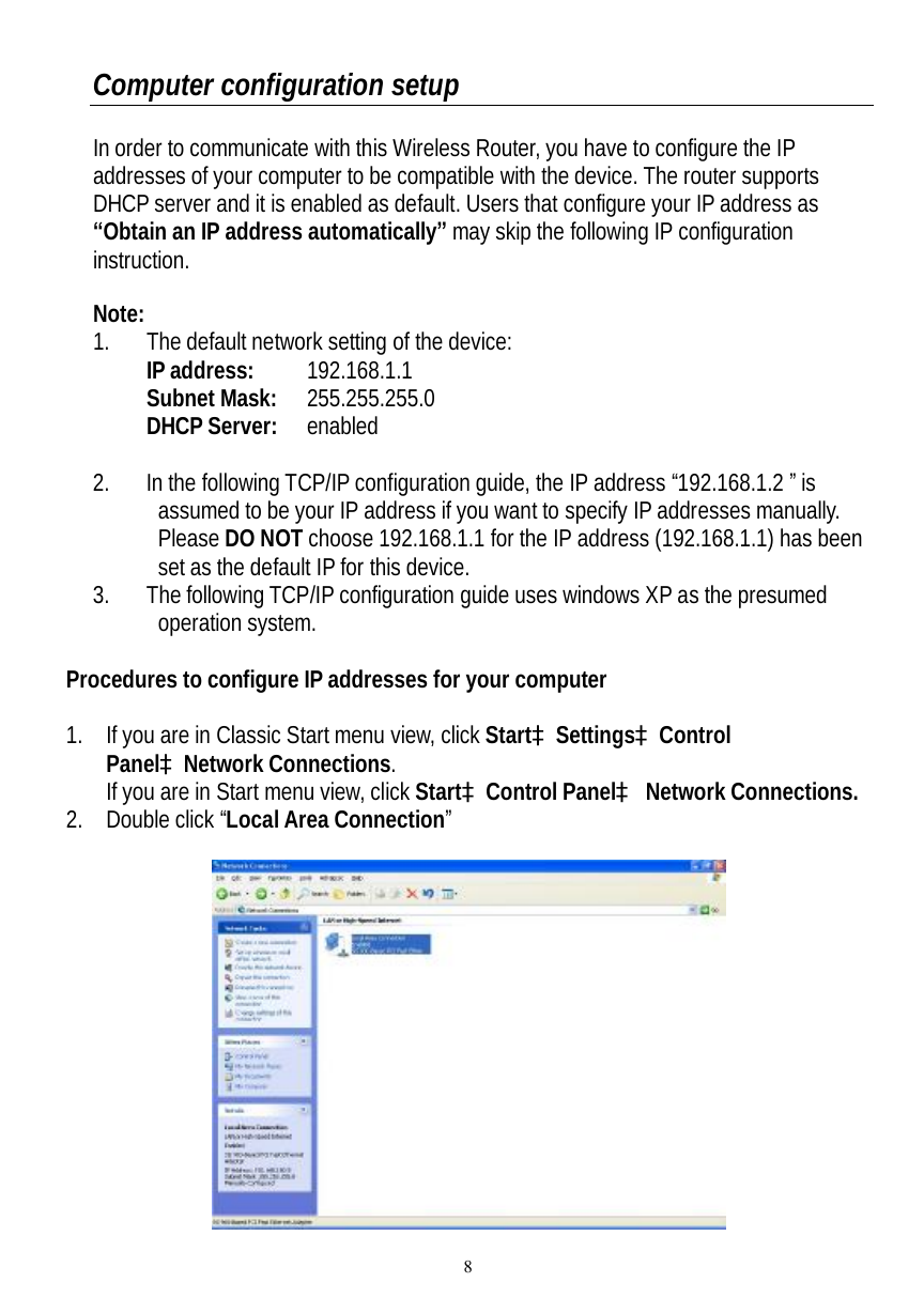  8 Computer configuration setup  In order to communicate with this Wireless Router, you have to configure the IP addresses of your computer to be compatible with the device. The router supports DHCP server and it is enabled as default. Users that configure your IP address as “Obtain an IP address automatically” may skip the following IP configuration instruction.  Note:  1. The default network setting of the device:  IP address:   192.168.1.1  Subnet Mask:  255.255.255.0  DHCP Server:  enabled  2. In the following TCP/IP configuration guide, the IP address “192.168.1.2 ” is assumed to be your IP address if you want to specify IP addresses manually. Please DO NOT choose 192.168.1.1 for the IP address (192.168.1.1) has been set as the default IP for this device.  3. The following TCP/IP configuration guide uses windows XP as the presumed operation system.  Procedures to configure IP addresses for your computer  1. If you are in Classic Start menu view, click StartàSettingsàControl PanelàNetwork Connections. If you are in Start menu view, click StartàControl Panelà Network Connections. 2. Double click “Local Area Connection”    