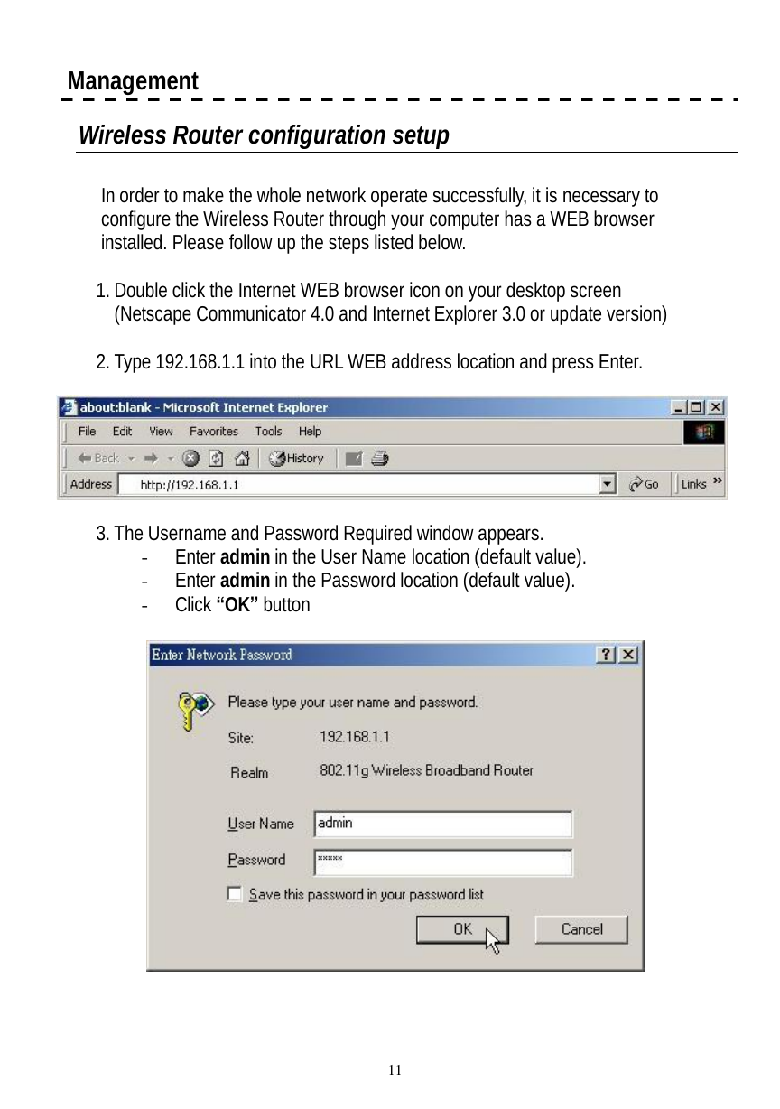  11  Management Wireless Router configuration setup  In order to make the whole network operate successfully, it is necessary to configure the Wireless Router through your computer has a WEB browser installed. Please follow up the steps listed below.  1. Double click the Internet WEB browser icon on your desktop screen (Netscape Communicator 4.0 and Internet Explorer 3.0 or update version)  2. Type 192.168.1.1 into the URL WEB address location and press Enter.    3. The Username and Password Required window appears. - Enter admin in the User Name location (default value). - Enter admin in the Password location (default value). - Click “OK” button    