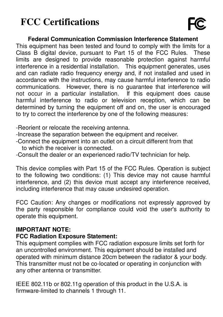   FCC Certifications  Federal Communication Commission Interference Statement This equipment has been tested and found to comply with the limits for a Class B digital device, pursuant to Part 15 of the FCC Rules.  These limits are designed to provide reasonable protection against harmful interference in a residential installation.  This equipment generates, uses and can radiate radio frequency energy and, if not installed and used in accordance with the instructions, may cause harmful interference to radio communications.  However, there is no guarantee that interference will not occur in a particular installation.  If this equipment does cause harmful interference to radio or television reception, which can be determined by turning the equipment off and on, the user is encouraged to try to correct the interference by one of the following measures:  -Reorient or relocate the receiving antenna. -Increase the separation between the equipment and receiver. -Connect the equipment into an outlet on a circuit different from that to which the receiver is connected. -Consult the dealer or an experienced radio/TV technician for help.  This device complies with Part 15 of the FCC Rules. Operation is subject to the following two conditions: (1) This device may not cause harmful interference, and (2) this device must accept any interference received, including interference that may cause undesired operation.  FCC Caution: Any changes or modifications not expressly approved by the party responsible for compliance could void the user&apos;s authority to operate this equipment.  IMPORTANT NOTE: FCC Radiation Exposure Statement: This equipment complies with FCC radiation exposure limits set forth for an uncontrolled environment. This equipment should be installed and operated with minimum distance 20cm between the radiator &amp; your body. This transmitter must not be co-located or operating in conjunction with any other antenna or transmitter.  IEEE 802.11b or 802.11g operation of this product in the U.S.A. is firmware-limited to channels 1 through 11.  