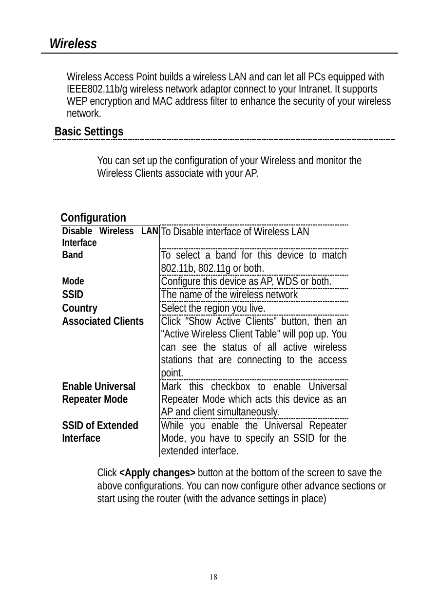  18  Wireless  Wireless Access Point builds a wireless LAN and can let all PCs equipped with IEEE802.11b/g wireless network adaptor connect to your Intranet. It supports WEP encryption and MAC address filter to enhance the security of your wireless network. Basic Settings  You can set up the configuration of your Wireless and monitor the Wireless Clients associate with your AP.    Configuration Disable Wireless LAN Interface  To Disable interface of Wireless LAN Band To select a band for this device to match 802.11b, 802.11g or both. Mode  Configure this device as AP, WDS or both. SSID  The name of the wireless network Country  Select the region you live. Associated Clients Click &quot;Show Active Clients&quot; button, then an &quot;Active Wireless Client Table&quot; will pop up. You can see the status of all active wireless stations that are connecting to the access point. Enable Universal  Repeater Mode Mark this checkbox to enable Universal Repeater Mode which acts this device as an AP and client simultaneously. SSID of Extended  Interface While you enable the Universal Repeater Mode, you have to specify an SSID for the extended interface. Click &lt;Apply changes&gt; button at the bottom of the screen to save the above configurations. You can now configure other advance sections or start using the router (with the advance settings in place)             