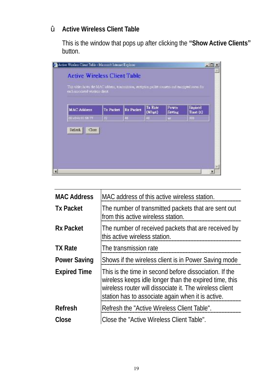  19 ž Active Wireless Client Table  This is the window that pops up after clicking the “Show Active Clients” button.    MAC Address  MAC address of this active wireless station. Tx Packet  The number of transmitted packets that are sent out from this active wireless station. Rx Packet  The number of received packets that are received by this active wireless station. TX Rate  The transmission rate Power Saving  Shows if the wireless client is in Power Saving mode Expired Time  This is the time in second before dissociation. If the wireless keeps idle longer than the expired time, this wireless router will dissociate it. The wireless client station has to associate again when it is active. Refresh  Refresh the &quot;Active Wireless Client Table&quot;. Close  Close the &quot;Active Wireless Client Table&quot;.  