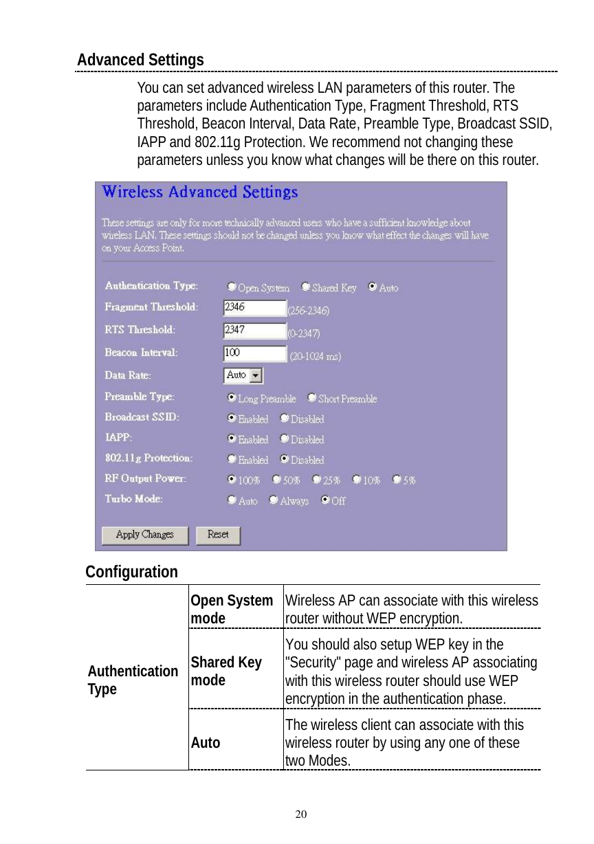  20 Advanced Settings You can set advanced wireless LAN parameters of this router. The parameters include Authentication Type, Fragment Threshold, RTS Threshold, Beacon Interval, Data Rate, Preamble Type, Broadcast SSID, IAPP and 802.11g Protection. We recommend not changing these parameters unless you know what changes will be there on this router.    Configuration  Open System mode Wireless AP can associate with this wireless router without WEP encryption. Shared Key mode You should also setup WEP key in the &quot;Security&quot; page and wireless AP associating with this wireless router should use WEP encryption in the authentication phase. Authentication Type Auto  The wireless client can associate with this wireless router by using any one of these two Modes. 