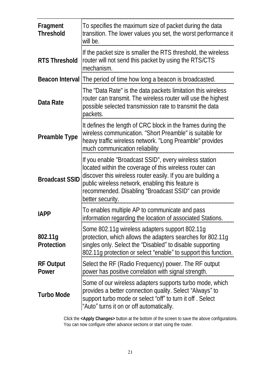  21 Fragment Threshold  To specifies the maximum size of packet during the data transition. The lower values you set, the worst performance it will be.  RTS Threshold If the packet size is smaller the RTS threshold, the wireless router will not send this packet by using the RTS/CTS mechanism. Beacon Interval The period of time how long a beacon is broadcasted. Data Rate The &quot;Data Rate&quot; is the data packets limitation this wireless router can transmit. The wireless router will use the highest possible selected transmission rate to transmit the data packets. Preamble Type It defines the length of CRC block in the frames during the wireless communication. &quot;Short Preamble&quot; is suitable for heavy traffic wireless network. &quot;Long Preamble&quot; provides much communication reliability Broadcast SSID If you enable &quot;Broadcast SSID&quot;, every wireless station located within the coverage of this wireless router can discover this wireless router easily. If you are building a public wireless network, enabling this feature is recommended. Disabling &quot;Broadcast SSID&quot; can provide better security. IAPP  To enables multiple AP to communicate and pass information regarding the location of associated Stations. 802.11g Protection Some 802.11g wireless adapters support 802.11g protection, which allows the adapters searches for 802.11g singles only. Select the “Disabled” to disable supporting 802.11g protection or select “enable” to support this function. RF Output Power  Select the RF (Radio Frequency) power. The RF output power has positive correlation with signal strength.  Turbo Mode Some of our wireless adapters supports turbo mode, which provides a better connection quality. Select “Always” to support turbo mode or select “off” to turn it off . Select  “Auto” turns it on or off automatically.  Click the &lt;Apply Changes&gt; button at the bottom of the screen to save the above configurations. You can now configure other advance sections or start using the router. 