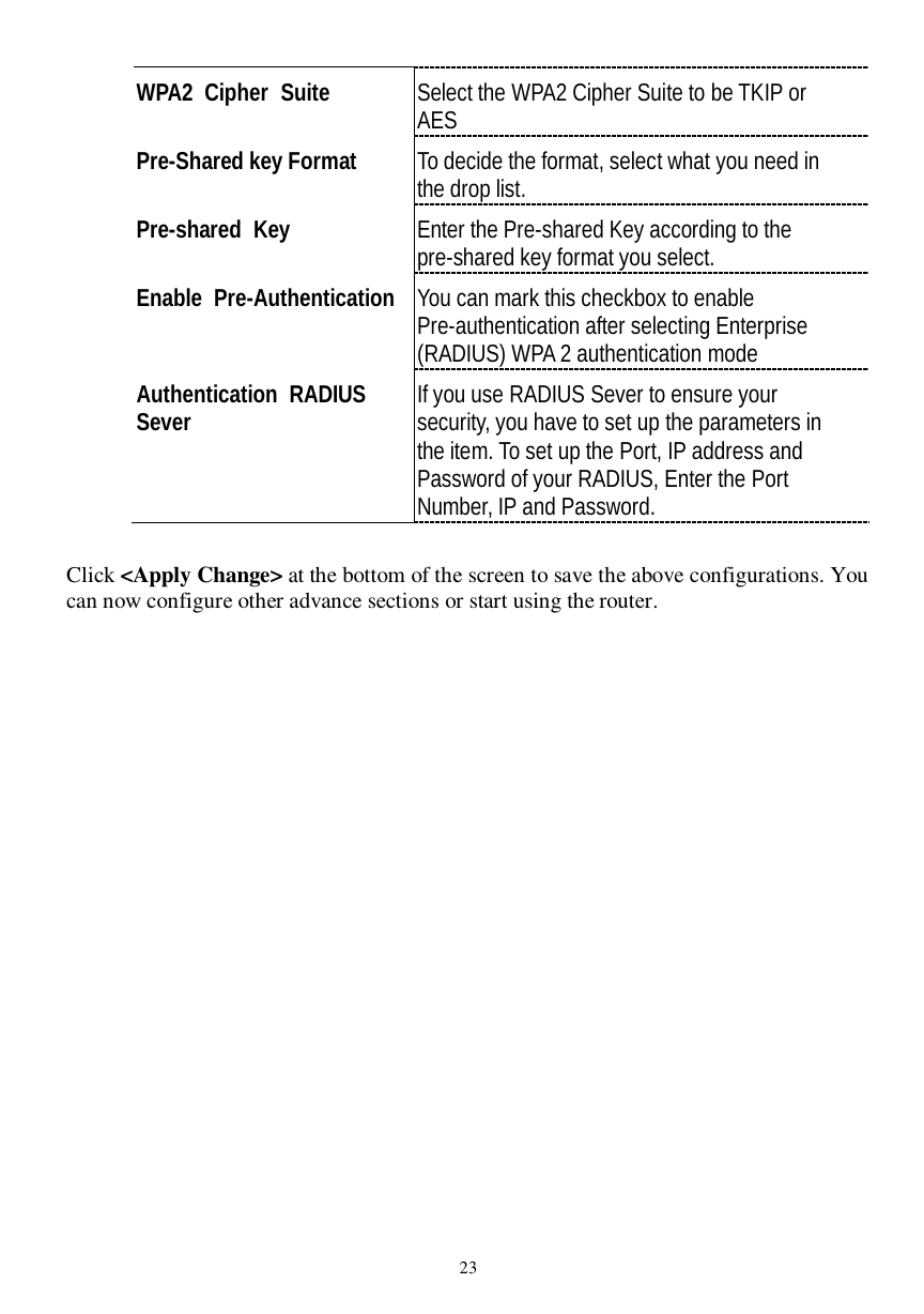  23 WPA2 Cipher Suite  Select the WPA2 Cipher Suite to be TKIP or AES Pre-Shared key Format  To decide the format, select what you need in the drop list. Pre-shared Key  Enter the Pre-shared Key according to the pre-shared key format you select. Enable Pre-Authentication You can mark this checkbox to enable Pre-authentication after selecting Enterprise (RADIUS) WPA 2 authentication mode Authentication RADIUS  Sever  If you use RADIUS Sever to ensure your security, you have to set up the parameters in the item. To set up the Port, IP address and Password of your RADIUS, Enter the Port Number, IP and Password.  Click &lt;Apply Change&gt; at the bottom of the screen to save the above configurations. You can now configure other advance sections or start using the router.  
