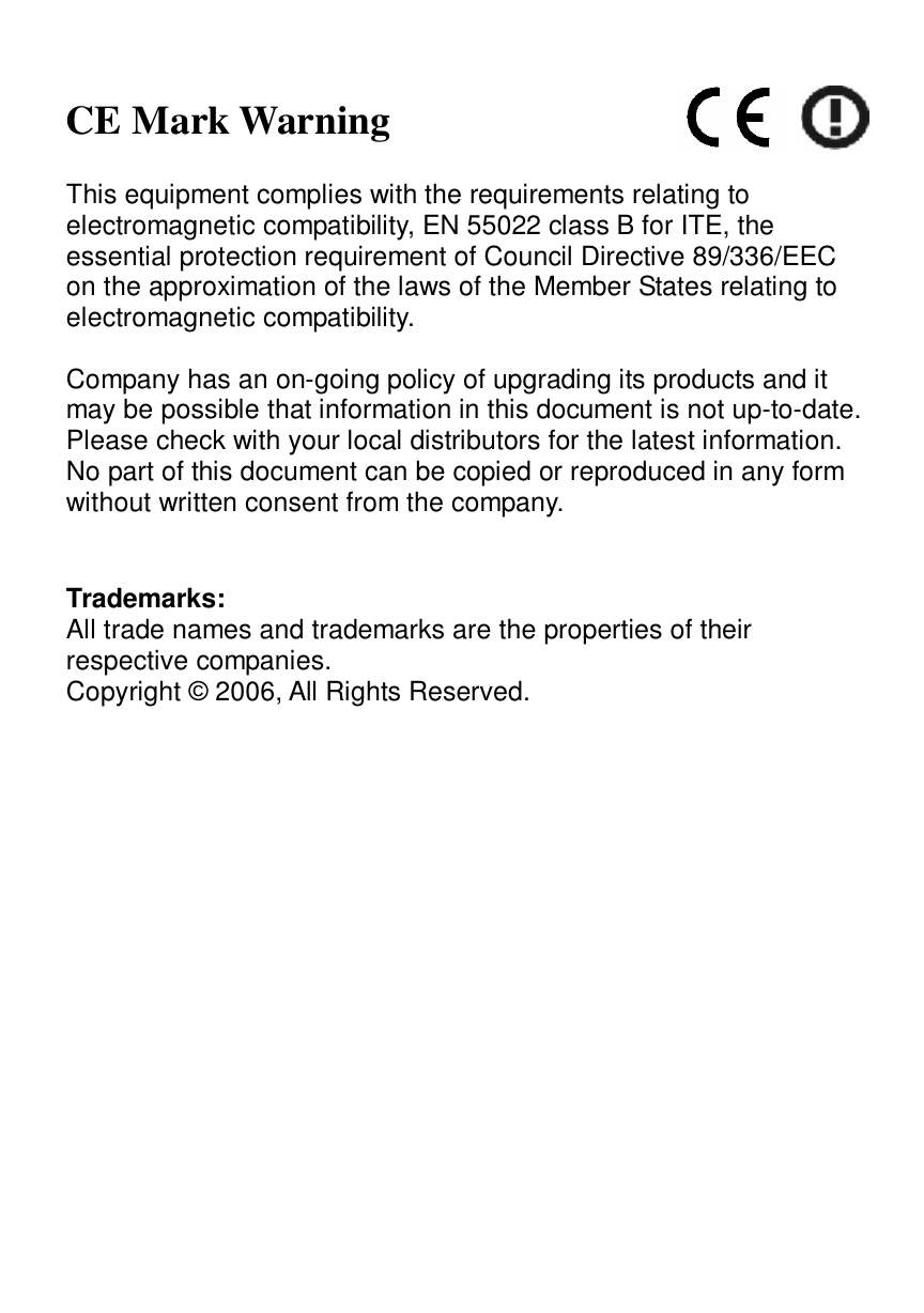   CE Mark Warning  This equipment complies with the requirements relating to electromagnetic compatibility, EN 55022 class B for ITE, the essential protection requirement of Council Directive 89/336/EEC on the approximation of the laws of the Member States relating to electromagnetic compatibility.  Company has an on-going policy of upgrading its products and it may be possible that information in this document is not up-to-date. Please check with your local distributors for the latest information. No part of this document can be copied or reproduced in any form without written consent from the company.   Trademarks: All trade names and trademarks are the properties of their respective companies. Copyright © 2006, All Rights Reserved. 