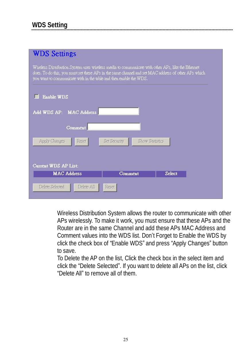  25 WDS Setting    Wireless Distribution System allows the router to communicate with other APs wirelessly. To make it work, you must ensure that these APs and the Router are in the same Channel and add these APs MAC Address and Comment values into the WDS list. Don’t Forget to Enable the WDS by click the check box of “Enable WDS” and press “Apply Changes” button to save. To Delete the AP on the list, Click the check box in the select item and click the “Delete Selected”. If you want to delete all APs on the list, click “Delete All” to remove all of them. 