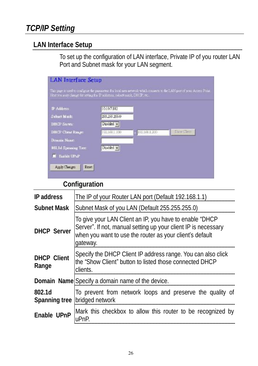  26  TCP/IP Setting LAN Interface Setup To set up the configuration of LAN interface, Private IP of you router LAN Port and Subnet mask for your LAN segment.      Configuration  IP address  The IP of your Router LAN port (Default 192.168.1.1) Subnet Mask Subnet Mask of you LAN (Default 255.255.255.0) DHCP Server To give your LAN Client an IP, you have to enable “DHCP Server”. If not, manual setting up your client IP is necessary when you want to use the router as your client’s default gateway. DHCP Client Range Specify the DHCP Client IP address range. You can also click the “Show Client” button to listed those connected DHCP clients. Domain Name Specify a domain name of the device. 802.1d Spanning tree To prevent from network loops and preserve the quality of bridged network Enable UPnP Mark this checkbox to allow this router to be recognized by uPnP. 