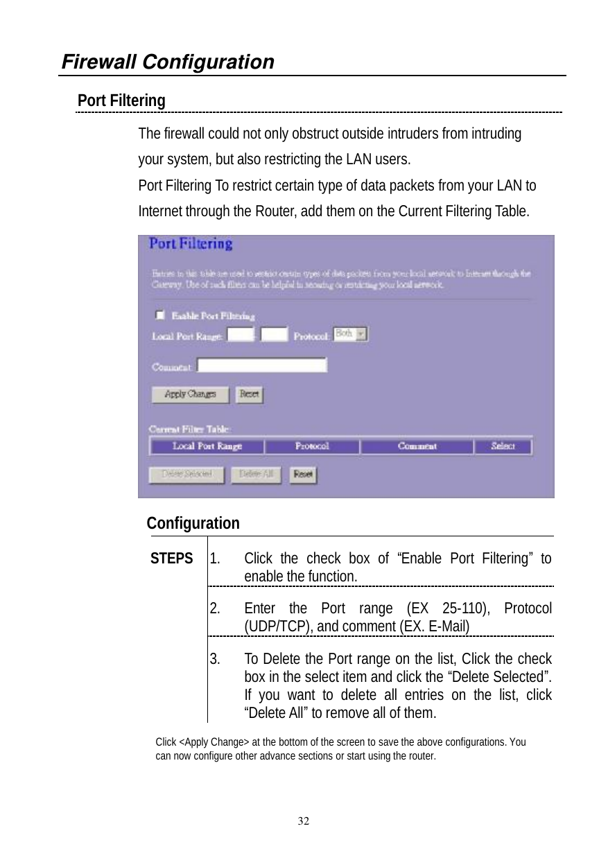  32 Firewall Configuration  Port Filtering  The firewall could not only obstruct outside intruders from intruding your system, but also restricting the LAN users. Port Filtering To restrict certain type of data packets from your LAN to Internet through the Router, add them on the Current Filtering Table.     Configuration   1. Click the check box of  “Enable Port Filtering” to enable the function. 2. Enter the Port range (EX 25-110), Protocol (UDP/TCP), and comment (EX. E-Mail) STEPS 3. To Delete the Port range on the list, Click the check box in the select item and click the “Delete Selected”. If you want to delete all entries on the list, click “Delete All” to remove all of them. Click &lt;Apply Change&gt; at the bottom of the screen to save the above configurations. You can now configure other advance sections or start using the router.  