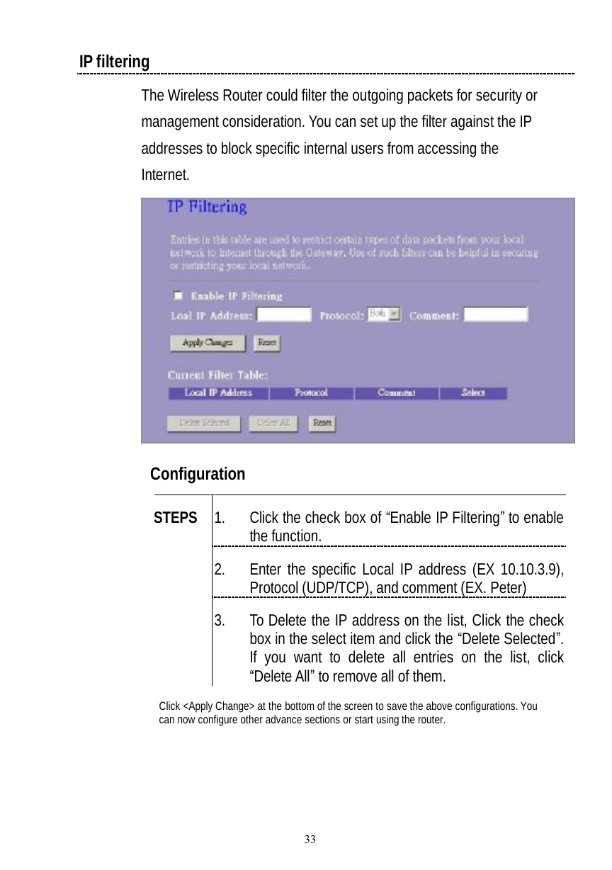  33 IP filtering The Wireless Router could filter the outgoing packets for security or management consideration. You can set up the filter against the IP addresses to block specific internal users from accessing the Internet.   Configuration   1. Click the check box of “Enable IP Filtering” to enable the function. 2. Enter the specific Local IP address (EX 10.10.3.9), Protocol (UDP/TCP), and comment (EX. Peter) STEPS 3. To Delete the IP address on the list, Click the check box in the select item and click the “Delete Selected”. If you want to delete all entries on the list, click “Delete All” to remove all of them. Click &lt;Apply Change&gt; at the bottom of the screen to save the above configurations. You can now configure other advance sections or start using the router. 