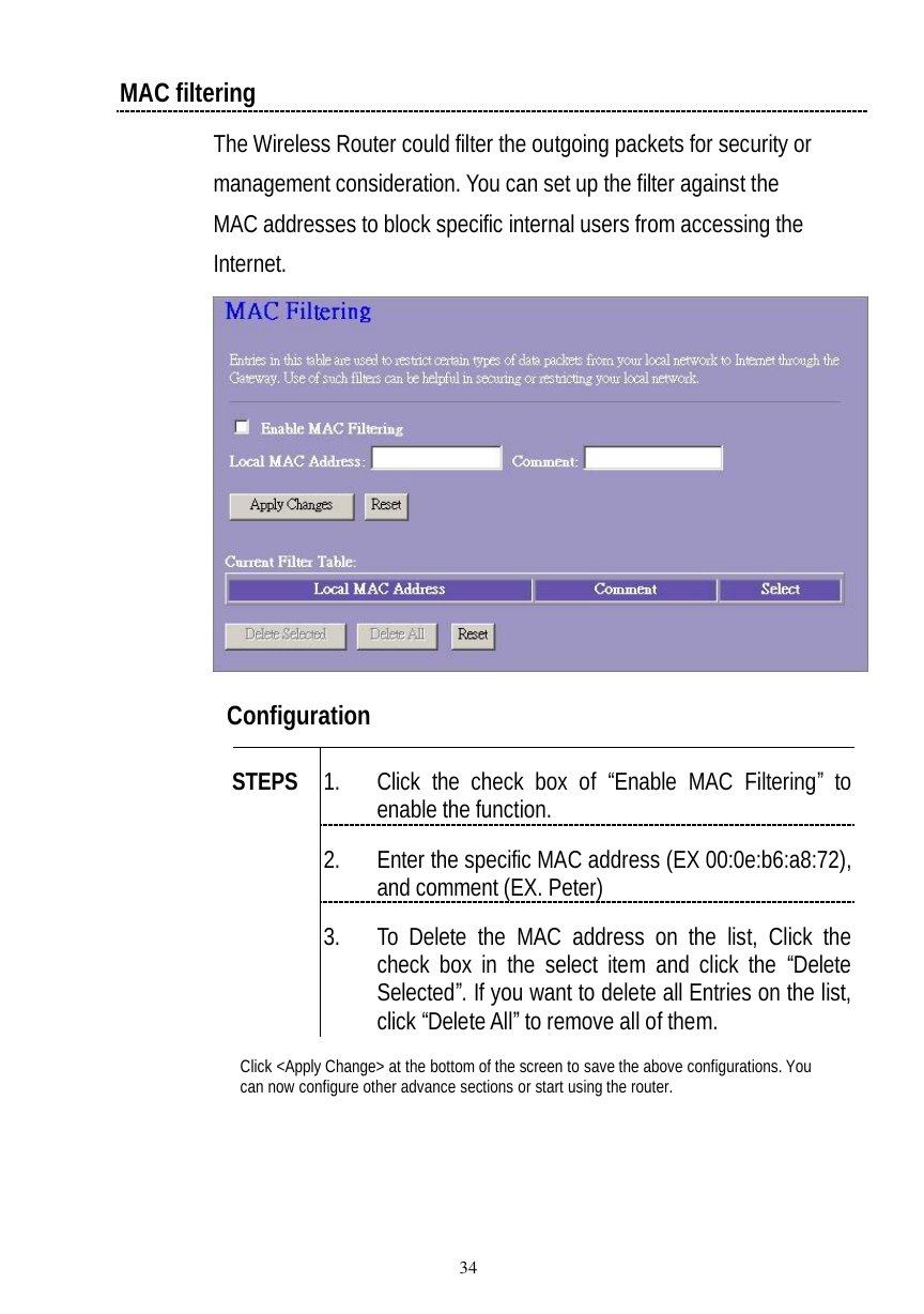  34 MAC filtering The Wireless Router could filter the outgoing packets for security or management consideration. You can set up the filter against the MAC addresses to block specific internal users from accessing the Internet.   Configuration   1. Click the check box of  “Enable MAC Filtering” to enable the function. 2. Enter the specific MAC address (EX 00:0e:b6:a8:72), and comment (EX. Peter) STEPS 3. To Delete the MAC address on the list, Click the check box in the select item and click the  “Delete Selected”. If you want to delete all Entries on the list, click “Delete All” to remove all of them. Click &lt;Apply Change&gt; at the bottom of the screen to save the above configurations. You can now configure other advance sections or start using the router. 