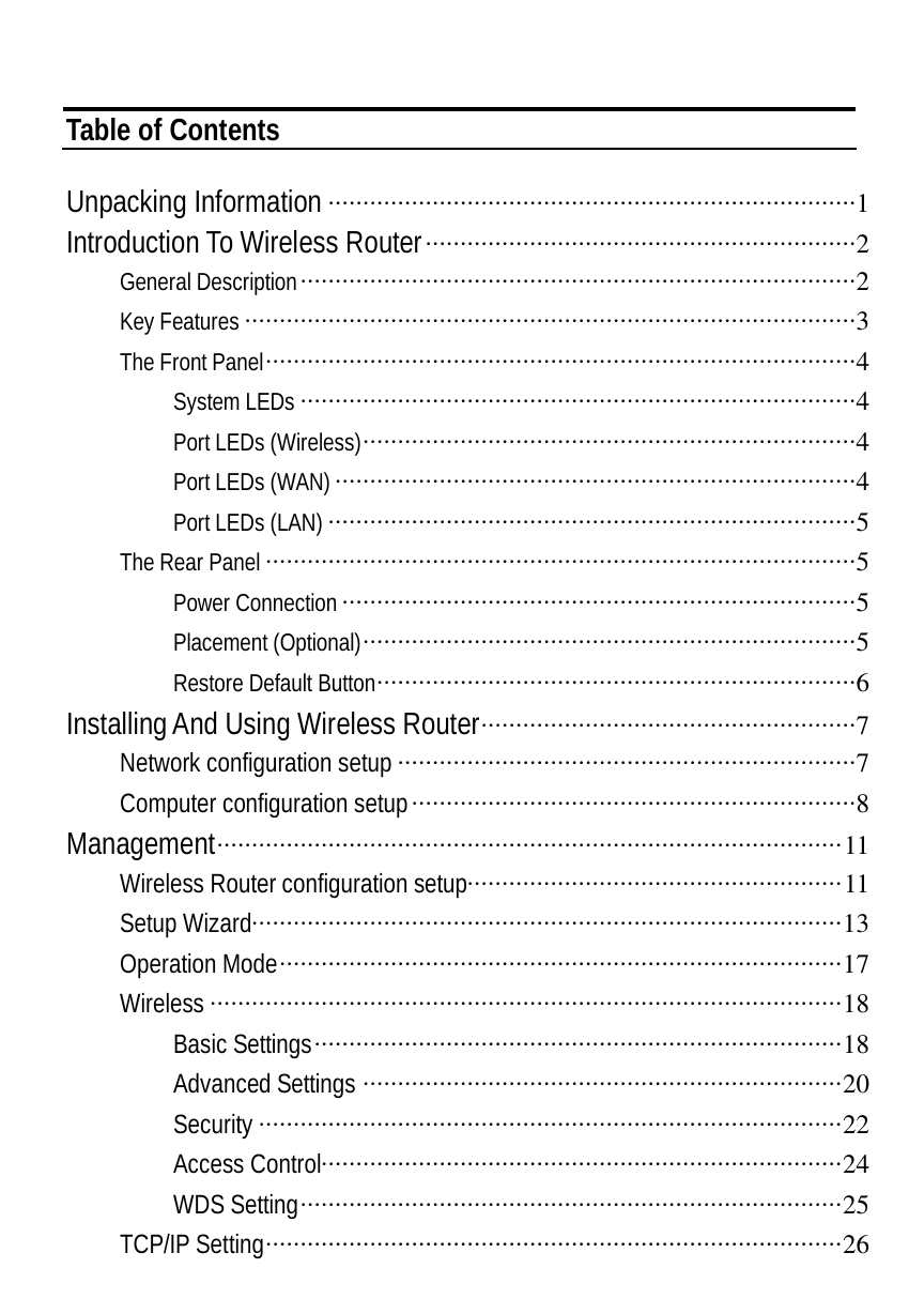   Table of Contents  Unpacking Information ············································································1 Introduction To Wireless Router······························································2 General Description················································································2 Key Features ························································································3 The Front Panel·····················································································4 System LEDs ················································································4 Port LEDs (Wireless)·······································································4 Port LEDs (WAN) ···········································································4 Port LEDs (LAN) ············································································5 The Rear Panel ·····················································································5 Power Connection ··········································································5 Placement (Optional)·······································································5 Restore Default Button·····································································6 Installing And Using Wireless Router······················································7 Network configuration setup ··································································7 Computer configuration setup································································8 Management··························································································11 Wireless Router configuration setup······················································11 Setup Wizard·····················································································13 Operation Mode·················································································17 Wireless ···························································································18 Basic Settings············································································18 Advanced Settings ·····································································20 Security ····················································································22 Access Control···········································································24 WDS Setting··············································································25 TCP/IP Setting···················································································26 