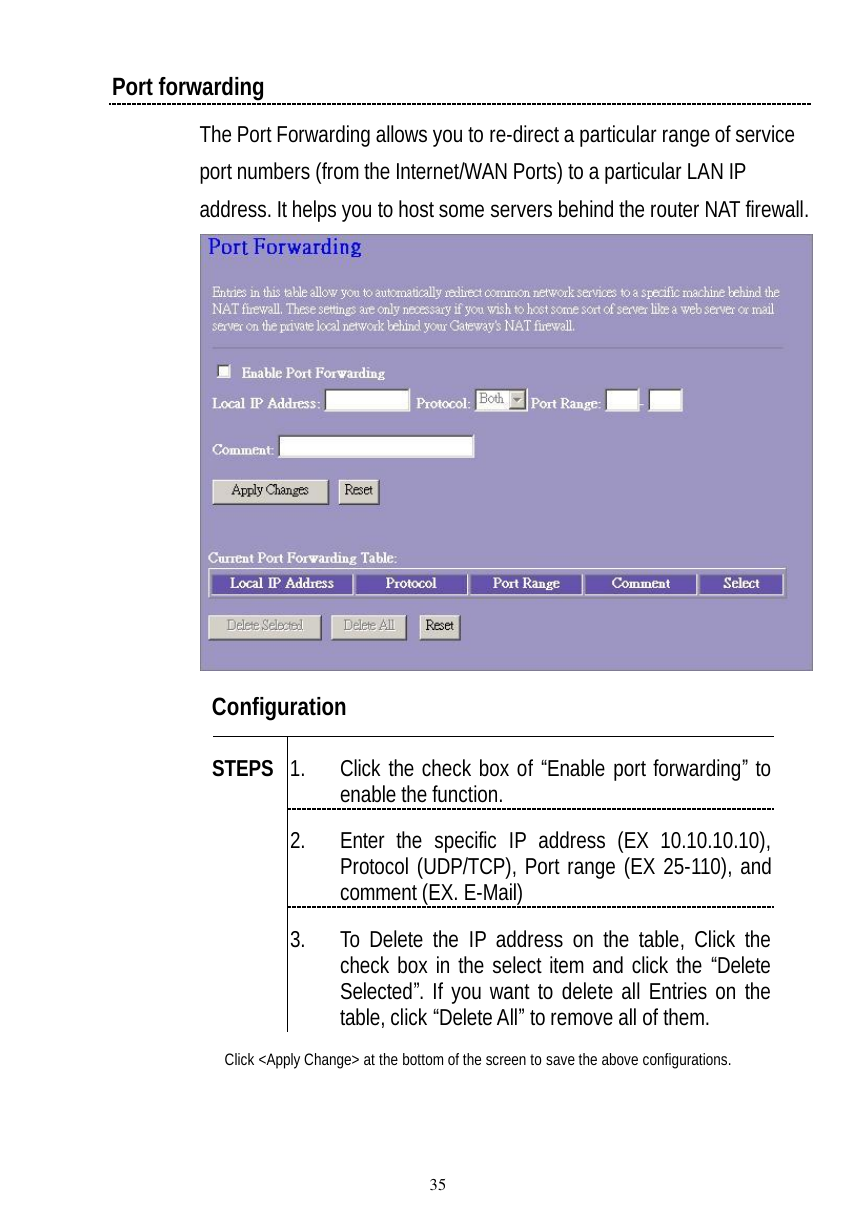  35 Port forwarding The Port Forwarding allows you to re-direct a particular range of service port numbers (from the Internet/WAN Ports) to a particular LAN IP address. It helps you to host some servers behind the router NAT firewall.  Configuration   1. Click the check box of “Enable port forwarding” to enable the function. 2. Enter the specific IP address (EX 10.10.10.10), Protocol (UDP/TCP), Port range (EX 25-110), and comment (EX. E-Mail) STEPS 3. To Delete the IP address on the table, Click the check box in the select item and click the “Delete Selected”. If you want to delete all Entries on the table, click “Delete All” to remove all of them. Click &lt;Apply Change&gt; at the bottom of the screen to save the above configurations.  