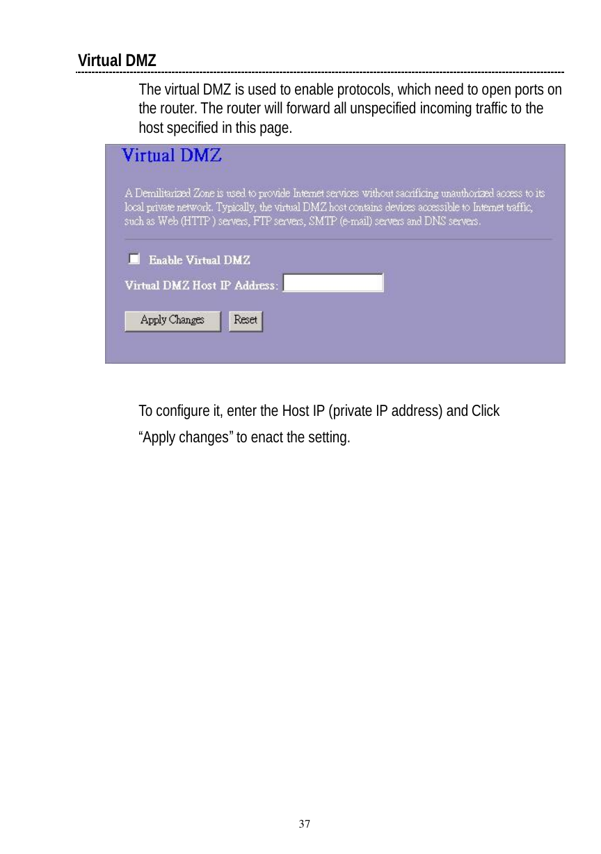  37 Virtual DMZ The virtual DMZ is used to enable protocols, which need to open ports on the router. The router will forward all unspecified incoming traffic to the host specified in this page.    To configure it, enter the Host IP (private IP address) and Click “Apply changes” to enact the setting. 