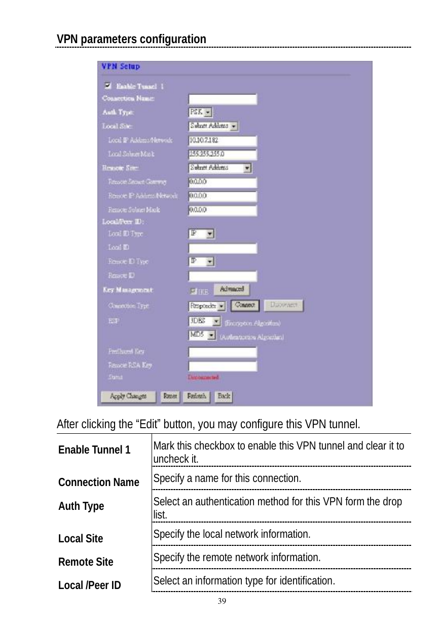  39 VPN parameters configuration  After clicking the “Edit” button, you may configure this VPN tunnel. Enable Tunnel 1  Mark this checkbox to enable this VPN tunnel and clear it to uncheck it.  Connection Name  Specify a name for this connection. Auth Type  Select an authentication method for this VPN form the drop list.  Local Site  Specify the local network information. Remote Site  Specify the remote network information. Local /Peer ID Select an information type for identification.  