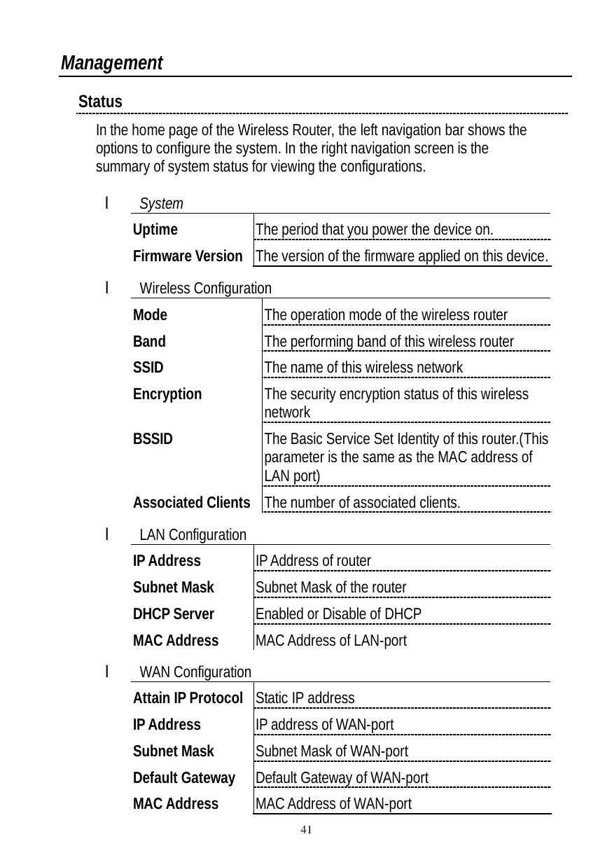  41 Management Status In the home page of the Wireless Router, the left navigation bar shows the options to configure the system. In the right navigation screen is the summary of system status for viewing the configurations.  l System Uptime  The period that you power the device on. Firmware Version The version of the firmware applied on this device. l Wireless Configuration Mode  The operation mode of the wireless router Band  The performing band of this wireless router SSID  The name of this wireless network Encryption  The security encryption status of this wireless network BSSID The Basic Service Set Identity of this router.(This parameter is the same as the MAC address of LAN port) Associated Clients The number of associated clients. l LAN Configuration IP Address  IP Address of router Subnet Mask  Subnet Mask of the router DHCP Server  Enabled or Disable of DHCP MAC Address  MAC Address of LAN-port l WAN Configuration Attain IP Protocol Static IP address IP Address  IP address of WAN-port Subnet Mask  Subnet Mask of WAN-port Default Gateway  Default Gateway of WAN-port MAC Address  MAC Address of WAN-port 