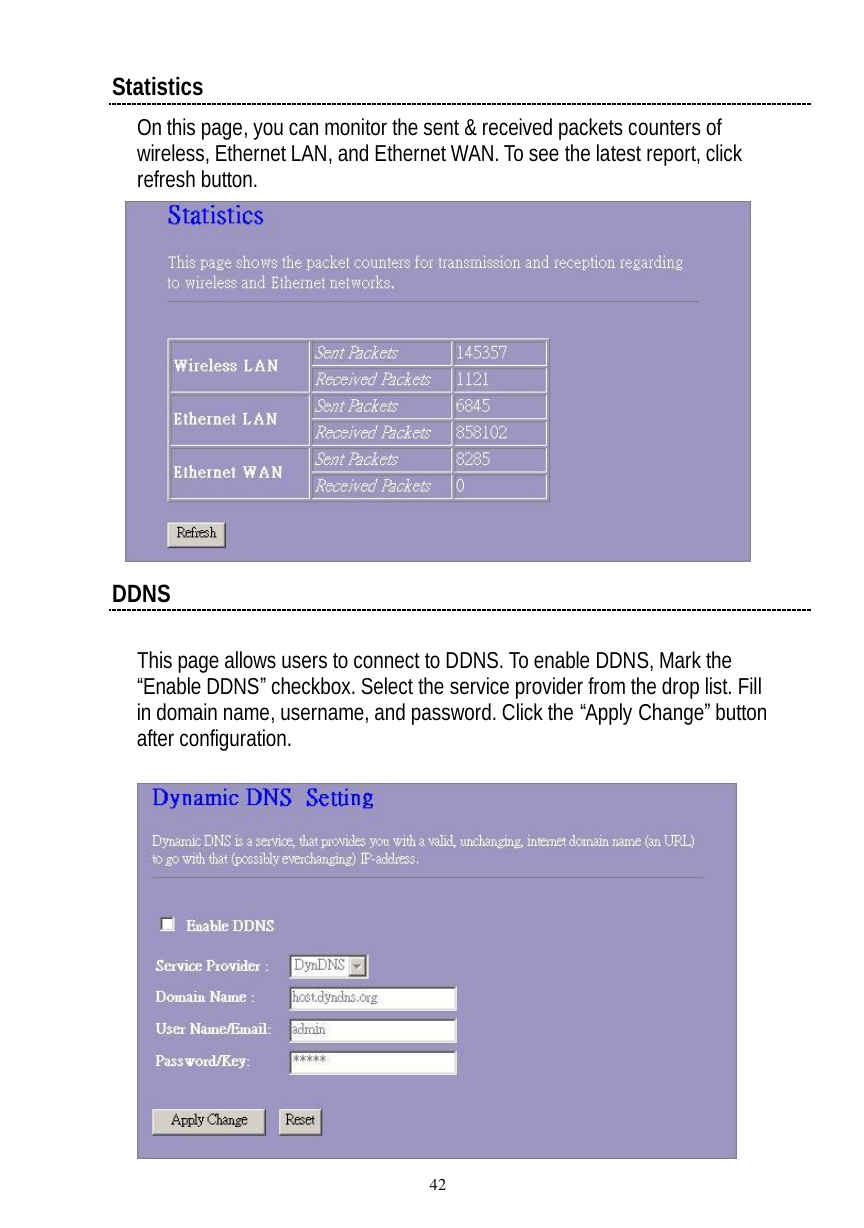  42 Statistics On this page, you can monitor the sent &amp; received packets counters of wireless, Ethernet LAN, and Ethernet WAN. To see the latest report, click refresh button.   DDNS  This page allows users to connect to DDNS. To enable DDNS, Mark the “Enable DDNS” checkbox. Select the service provider from the drop list. Fill in domain name, username, and password. Click the “Apply Change” button after configuration.   