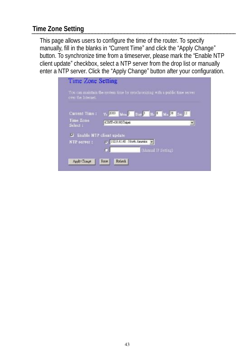  43  Time Zone Setting This page allows users to configure the time of the router. To specify manually, fill in the blanks in “Current Time” and click the “Apply Change” button. To synchronize time from a timeserver, please mark the “Enable NTP client update” checkbox, select a NTP server from the drop list or manually enter a NTP server. Click the “Apply Change” button after your configuration.     