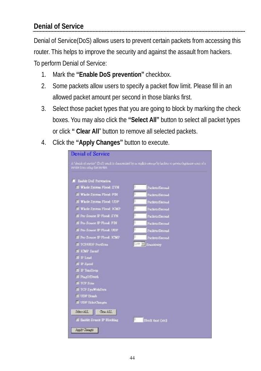  44 Denial of Service Denial of Service(DoS) allows users to prevent certain packets from accessing this router. This helps to improve the security and against the assault from hackers. To perform Denial of Service: 1. Mark the “Enable DoS prevention” checkbox. 2. Some packets allow users to specify a packet flow limit. Please fill in an allowed packet amount per second in those blanks first. 3. Select those packet types that you are going to block by marking the check boxes. You may also click the “Select All” button to select all packet types or click “ Clear All” button to remove all selected packets. 4. Click the “Apply Changes” button to execute.   