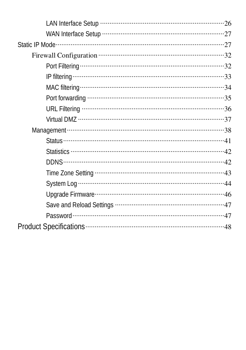  LAN Interface Setup ···································································26 WAN Interface Setup ··································································27 Static IP Mode···························································································27 Firewall Configuration····································································32 Port Filtering··············································································32 IP filtering··················································································33 MAC filtering··············································································34 Port forwarding ··········································································35 URL Filtering ·············································································36 Virtual DMZ ···············································································37 Management·····················································································38 Status·······················································································41 Statistics ···················································································42 DDNS·······················································································42 Time Zone Setting ······································································43 System Log···············································································44 Upgrade Firmware······································································46 Save and Reload Settings ···························································47 Password··················································································47 Product Specifications···········································································48  