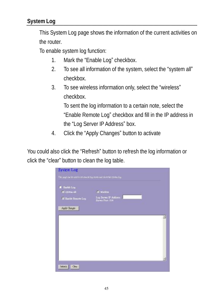  45 System Log This System Log page shows the information of the current activities on the router.  To enable system log function: 1. Mark the “Enable Log” checkbox. 2. To see all information of the system, select the “system all” checkbox. 3. To see wireless information only, select the “wireless” checkbox. To sent the log information to a certain note, select the “Enable Remote Log” checkbox and fill in the IP address in the “Log Server IP Address” box. 4. Click the “Apply Changes” button to activate  You could also click the “Refresh” button to refresh the log information or click the “clear” button to clean the log table.   