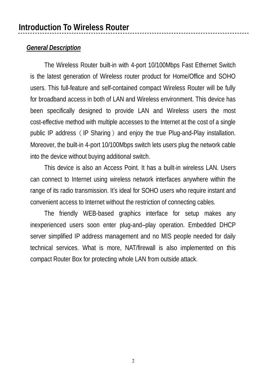  2 Introduction To Wireless Router  General Description  The Wireless Router built-in with 4-port 10/100Mbps Fast Ethernet Switch is the latest generation of Wireless router product for Home/Office and SOHO users. This full-feature and self-contained compact Wireless Router will be fully for broadband access in both of LAN and Wireless environment. This device has been specifically designed to provide LAN and Wireless users the most cost-effective method with multiple accesses to the Internet at the cost of a single public IP address（IP Sharing）and enjoy the true Plug-and-Play installation. Moreover, the built-in 4-port 10/100Mbps switch lets users plug the network cable into the device without buying additional switch.  This device is also an Access Point. It has a built-in wireless LAN. Users can connect to Internet using wireless network interfaces anywhere within the range of its radio transmission. It’s ideal for SOHO users who require instant and convenient access to Internet without the restriction of connecting cables. The friendly WEB-based graphics interface for setup makes any inexperienced users soon enter plug-and–play operation. Embedded DHCP server simplified IP address management and no MIS people needed for daily technical services. What is more, NAT/firewall is also implemented on this compact Router Box for protecting whole LAN from outside attack. 