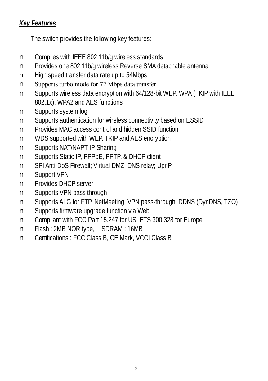  3 Key Features  The switch provides the following key features:  n Complies with IEEE 802.11b/g wireless standards n Provides one 802.11b/g wireless Reverse SMA detachable antenna n High speed transfer data rate up to 54Mbps   n Supports turbo mode for 72 Mbps data transfer n Supports wireless data encryption with 64/128-bit WEP, WPA (TKIP with IEEE 802.1x), WPA2 and AES functions n Supports system log n Supports authentication for wireless connectivity based on ESSID n Provides MAC access control and hidden SSID function n WDS supported with WEP, TKIP and AES encryption n Supports NAT/NAPT IP Sharing n Supports Static IP, PPPoE, PPTP, &amp; DHCP client n SPI Anti-DoS Firewall; Virtual DMZ; DNS relay; UpnP n Support VPN  n Provides DHCP server  n Supports VPN pass through n Supports ALG for FTP, NetMeeting, VPN pass-through, DDNS (DynDNS, TZO) n Supports firmware upgrade function via Web n Compliant with FCC Part 15.247 for US, ETS 300 328 for Europe n Flash : 2MB NOR type,  SDRAM : 16MB  n Certifications : FCC Class B, CE Mark, VCCI Class B 