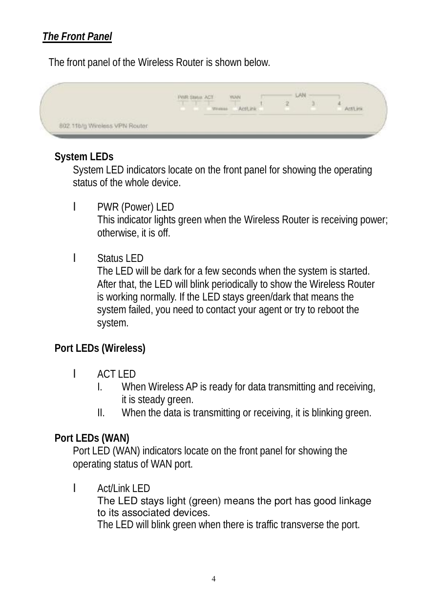  4 The Front Panel  The front panel of the Wireless Router is shown below.     System LEDs System LED indicators locate on the front panel for showing the operating status of the whole device.      l PWR (Power) LED This indicator lights green when the Wireless Router is receiving power; otherwise, it is off.  l Status LED The LED will be dark for a few seconds when the system is started. After that, the LED will blink periodically to show the Wireless Router is working normally. If the LED stays green/dark that means the system failed, you need to contact your agent or try to reboot the system.  Port LEDs (Wireless)  l ACT LED I. When Wireless AP is ready for data transmitting and receiving, it is steady green. II. When the data is transmitting or receiving, it is blinking green.  Port LEDs (WAN) Port LED (WAN) indicators locate on the front panel for showing the operating status of WAN port.  l Act/Link LED The LED stays light (green) means the port has good linkage to its associated devices. The LED will blink green when there is traffic transverse the port.  