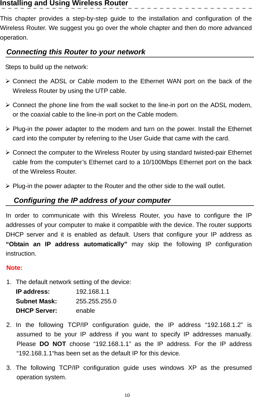  10Installing and Using Wireless Router This chapter provides a step-by-step guide to the installation and configuration of the Wireless Router. We suggest you go over the whole chapter and then do more advanced operation. Connecting this Router to your network Steps to build up the network: ¾ Connect the ADSL or Cable modem to the Ethernet WAN port on the back of the Wireless Router by using the UTP cable.   ¾ Connect the phone line from the wall socket to the line-in port on the ADSL modem, or the coaxial cable to the line-in port on the Cable modem.   ¾ Plug-in the power adapter to the modem and turn on the power. Install the Ethernet card into the computer by referring to the User Guide that came with the card. ¾ Connect the computer to the Wireless Router by using standard twisted-pair Ethernet cable from the computer’s Ethernet card to a 10/100Mbps Ethernet port on the back of the Wireless Router.   ¾ Plug-in the power adapter to the Router and the other side to the wall outlet. Configuring the IP address of your computer In order to communicate with this Wireless Router, you have to configure the IP addresses of your computer to make it compatible with the device. The router supports DHCP server and it is enabled as default. Users that configure your IP address as “Obtain an IP address automatically” may skip the following IP configuration instruction. Note:  1.  The default network setting of the device:  IP address:   192.168.1.1  Subnet Mask: 255.255.255.0  DHCP Server:   enable 2. In the following TCP/IP configuration guide, the IP address “192.168.1.2” is assumed to be your IP address if you want to specify IP addresses manually. Please  DO NOT choose “192.168.1.1” as the IP address. For the IP address “192.168.1.1“has been set as the default IP for this device.   3. The following TCP/IP configuration guide uses windows XP as the presumed operation system. 