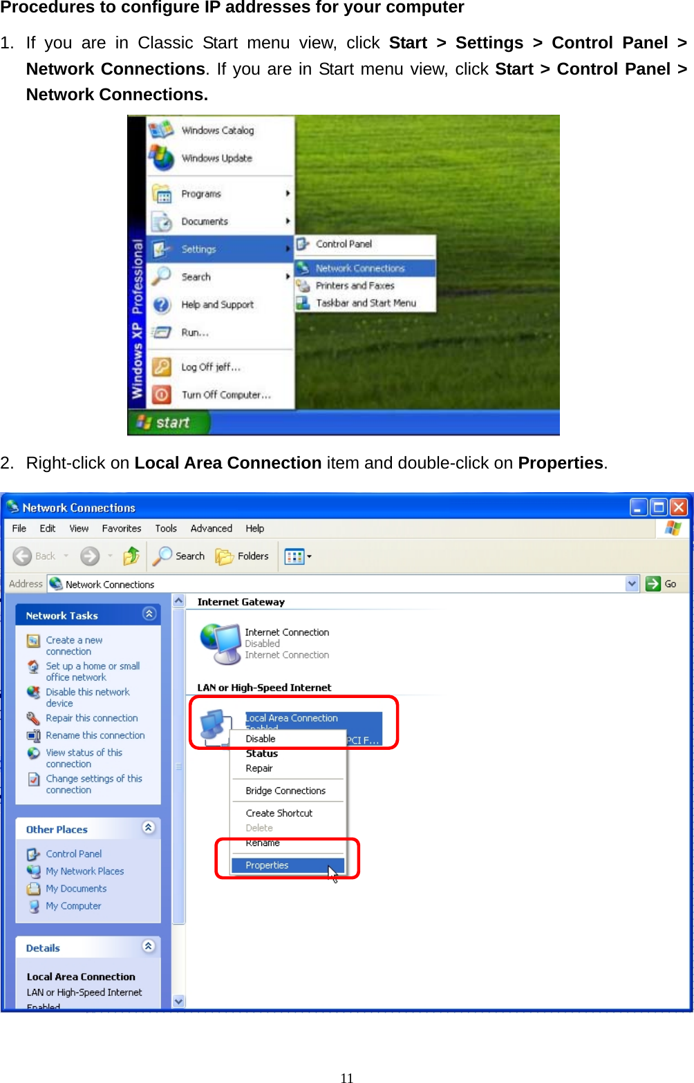  11Procedures to configure IP addresses for your computer 1. If you are in Classic Start menu view, click Start &gt; Settings &gt; Control Panel &gt; Network Connections. If you are in Start menu view, click Start &gt; Control Panel &gt; Network Connections.  2. Right-click on Local Area Connection item and double-click on Properties.   