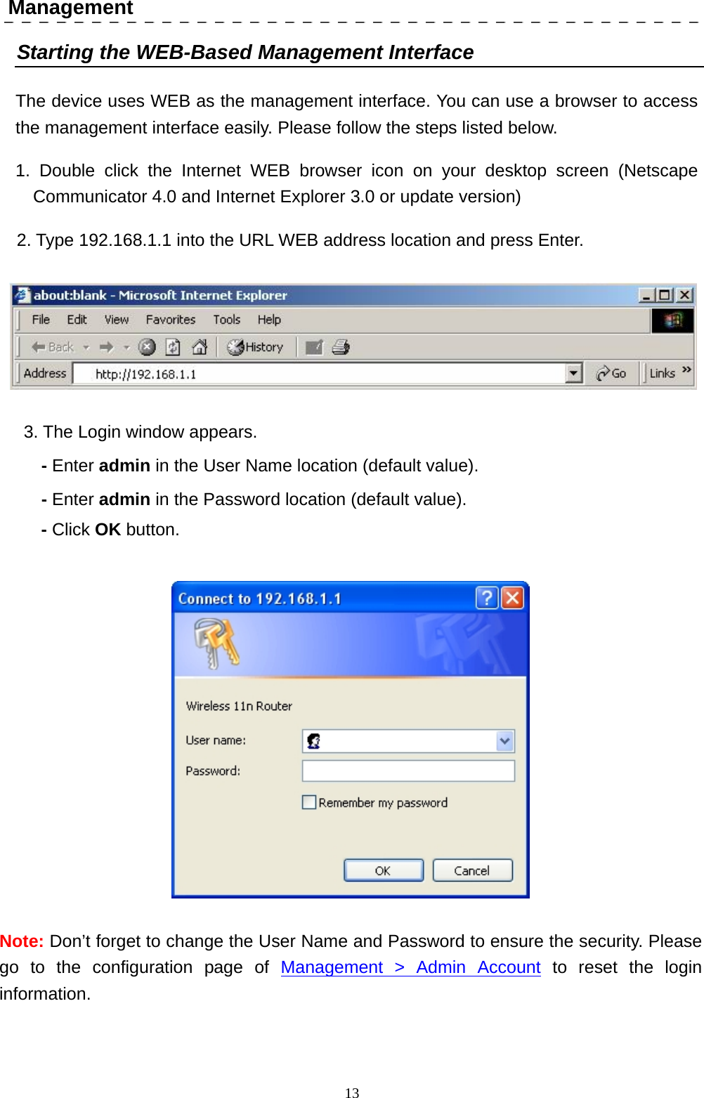  13 Management Starting the WEB-Based Management Interface The device uses WEB as the management interface. You can use a browser to access the management interface easily. Please follow the steps listed below. 1. Double click the Internet WEB browser icon on your desktop screen (Netscape Communicator 4.0 and Internet Explorer 3.0 or update version) 2. Type 192.168.1.1 into the URL WEB address location and press Enter.  3. The Login window appears. - Enter admin in the User Name location (default value). - Enter admin in the Password location (default value). - Click OK button.  Note: Don’t forget to change the User Name and Password to ensure the security. Please go to the configuration page of Management &gt; Admin Account to reset the login information. 