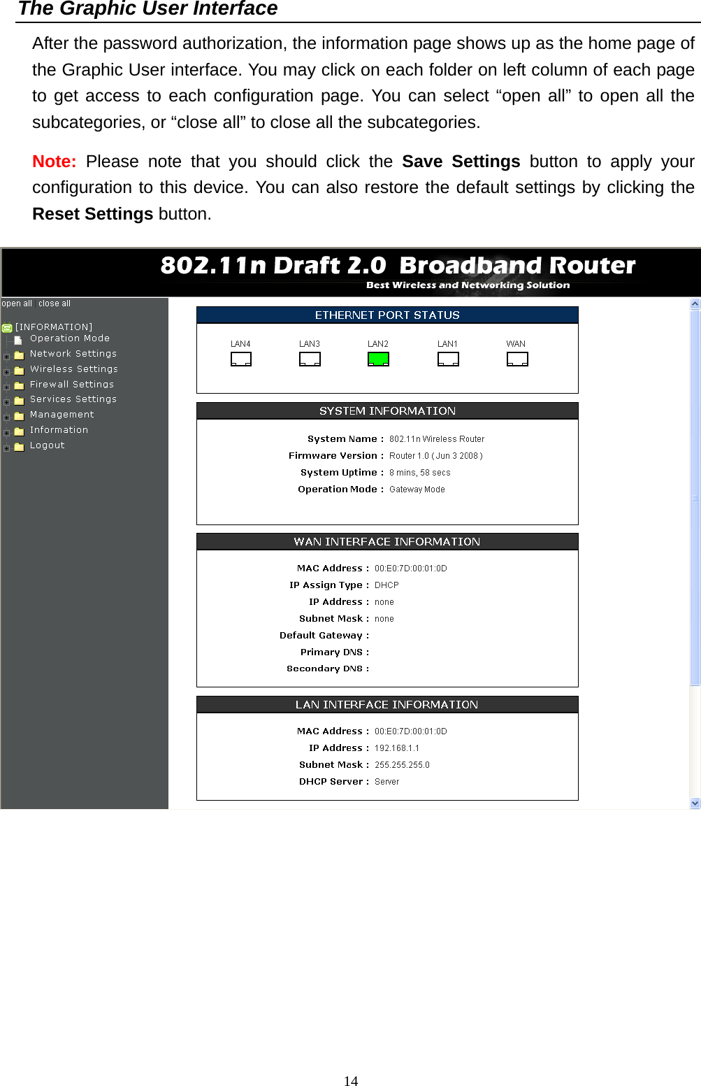   14The Graphic User Interface After the password authorization, the information page shows up as the home page of the Graphic User interface. You may click on each folder on left column of each page to get access to each configuration page. You can select “open all” to open all the subcategories, or “close all” to close all the subcategories.   Note: Please note that you should click the Save Settings button to apply your configuration to this device. You can also restore the default settings by clicking the Reset Settings button.   