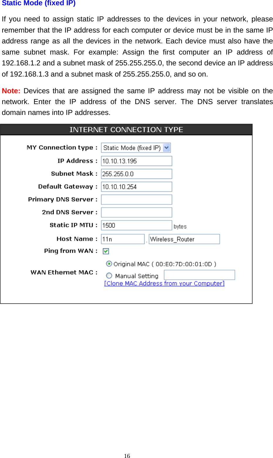  16Static Mode (fixed IP) If you need to assign static IP addresses to the devices in your network, please remember that the IP address for each computer or device must be in the same IP address range as all the devices in the network. Each device must also have the same subnet mask. For example: Assign the first computer an IP address of 192.168.1.2 and a subnet mask of 255.255.255.0, the second device an IP address of 192.168.1.3 and a subnet mask of 255.255.255.0, and so on.   Note: Devices that are assigned the same IP address may not be visible on the network. Enter the IP address of the DNS server. The DNS server translates domain names into IP addresses.  