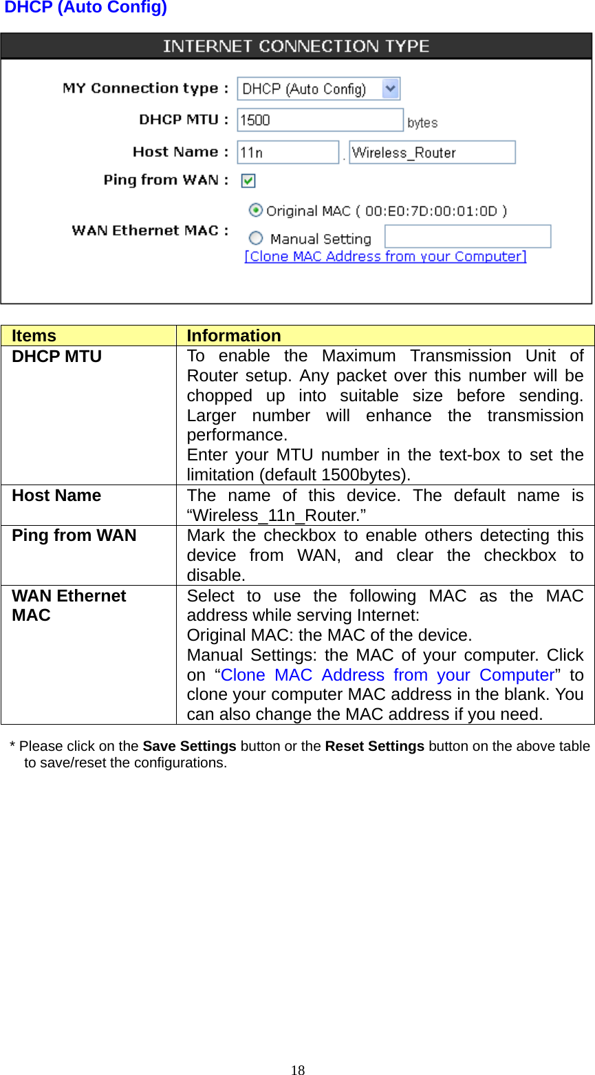  18DHCP (Auto Config)   Items  Information DHCP MTU  To enable the Maximum Transmission Unit of Router setup. Any packet over this number will be chopped up into suitable size before sending. Larger number will enhance the transmission performance.  Enter your MTU number in the text-box to set the limitation (default 1500bytes). Host Name  The name of this device. The default name is “Wireless_11n_Router.” Ping from WAN  Mark the checkbox to enable others detecting this device from WAN, and clear the checkbox to disable. WAN Ethernet MAC  Select to use the following MAC as the MAC address while serving Internet: Original MAC: the MAC of the device. Manual Settings: the MAC of your computer. Click on “Clone MAC Address from your Computer” to clone your computer MAC address in the blank. You can also change the MAC address if you need. * Please click on the Save Settings button or the Reset Settings button on the above table to save/reset the configurations.  