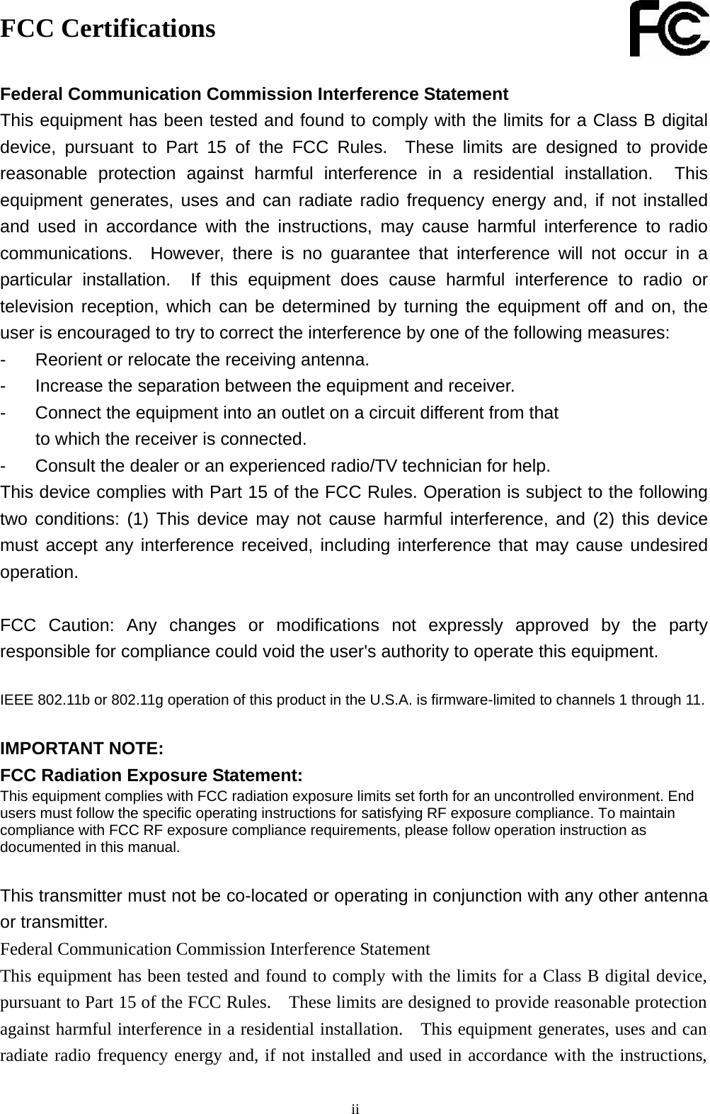  iiFCC Certifications  Federal Communication Commission Interference Statement This equipment has been tested and found to comply with the limits for a Class B digital device, pursuant to Part 15 of the FCC Rules.  These limits are designed to provide reasonable protection against harmful interference in a residential installation.  This equipment generates, uses and can radiate radio frequency energy and, if not installed and used in accordance with the instructions, may cause harmful interference to radio communications.  However, there is no guarantee that interference will not occur in a particular installation.  If this equipment does cause harmful interference to radio or television reception, which can be determined by turning the equipment off and on, the user is encouraged to try to correct the interference by one of the following measures: -  Reorient or relocate the receiving antenna. -  Increase the separation between the equipment and receiver. -  Connect the equipment into an outlet on a circuit different from that to which the receiver is connected. -  Consult the dealer or an experienced radio/TV technician for help. This device complies with Part 15 of the FCC Rules. Operation is subject to the following two conditions: (1) This device may not cause harmful interference, and (2) this device must accept any interference received, including interference that may cause undesired operation.  FCC Caution: Any changes or modifications not expressly approved by the party responsible for compliance could void the user&apos;s authority to operate this equipment.  IEEE 802.11b or 802.11g operation of this product in the U.S.A. is firmware-limited to channels 1 through 11.  IMPORTANT NOTE: FCC Radiation Exposure Statement: This equipment complies with FCC radiation exposure limits set forth for an uncontrolled environment. End users must follow the specific operating instructions for satisfying RF exposure compliance. To maintain compliance with FCC RF exposure compliance requirements, please follow operation instruction as documented in this manual.  This transmitter must not be co-located or operating in conjunction with any other antenna or transmitter. Federal Communication Commission Interference Statement This equipment has been tested and found to comply with the limits for a Class B digital device, pursuant to Part 15 of the FCC Rules.    These limits are designed to provide reasonable protection against harmful interference in a residential installation.    This equipment generates, uses and can radiate radio frequency energy and, if not installed and used in accordance with the instructions, 