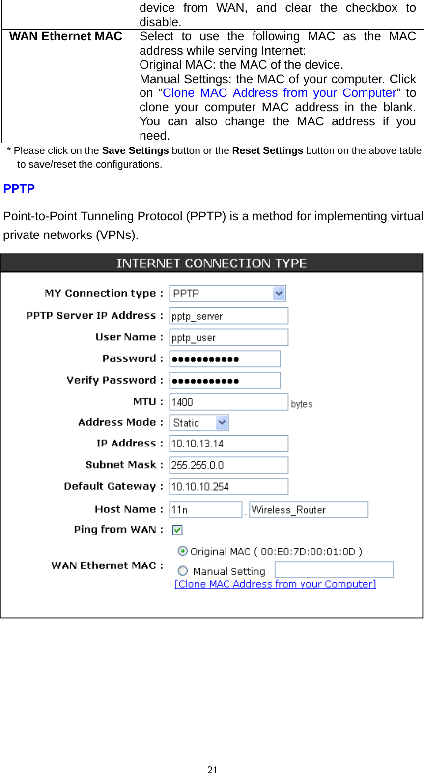  21device from WAN, and clear the checkbox to disable. WAN Ethernet MAC  Select to use the following MAC as the MAC address while serving Internet: Original MAC: the MAC of the device. Manual Settings: the MAC of your computer. Click on “Clone MAC Address from your Computer” to clone your computer MAC address in the blank. You can also change the MAC address if you need. * Please click on the Save Settings button or the Reset Settings button on the above table to save/reset the configurations. PPTP Point-to-Point Tunneling Protocol (PPTP) is a method for implementing virtual private networks (VPNs).  