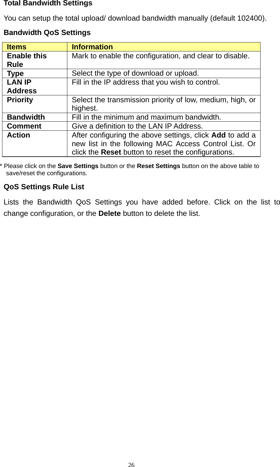  26Total Bandwidth Settings You can setup the total upload/ download bandwidth manually (default 102400). Bandwidth QoS Settings Items  Information Enable this Rule  Mark to enable the configuration, and clear to disable. Type  Select the type of download or upload. LAN IP Address  Fill in the IP address that you wish to control. Priority  Select the transmission priority of low, medium, high, or highest. Bandwidth  Fill in the minimum and maximum bandwidth. Comment  Give a definition to the LAN IP Address. Action  After configuring the above settings, click Add to add a new list in the following MAC Access Control List. Or click the Reset button to reset the configurations. * Please click on the Save Settings button or the Reset Settings button on the above table to save/reset the configurations. QoS Settings Rule List Lists the Bandwidth QoS Settings you have added before. Click on the list to change configuration, or the Delete button to delete the list.                     