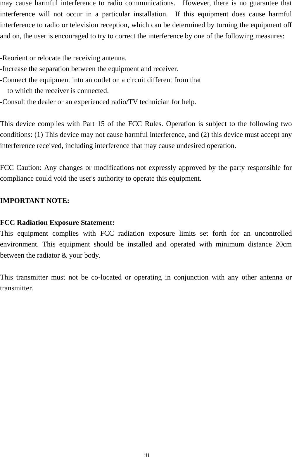  iiimay cause harmful interference to radio communications.  However, there is no guarantee that interference will not occur in a particular installation.  If this equipment does cause harmful interference to radio or television reception, which can be determined by turning the equipment off and on, the user is encouraged to try to correct the interference by one of the following measures:  -Reorient or relocate the receiving antenna. -Increase the separation between the equipment and receiver. -Connect the equipment into an outlet on a circuit different from that to which the receiver is connected. -Consult the dealer or an experienced radio/TV technician for help.  This device complies with Part 15 of the FCC Rules. Operation is subject to the following two conditions: (1) This device may not cause harmful interference, and (2) this device must accept any interference received, including interference that may cause undesired operation.  FCC Caution: Any changes or modifications not expressly approved by the party responsible for compliance could void the user&apos;s authority to operate this equipment.  IMPORTANT NOTE:  FCC Radiation Exposure Statement: This equipment complies with FCC radiation exposure limits set forth for an uncontrolled environment. This equipment should be installed and operated with minimum distance 20cm between the radiator &amp; your body.  This transmitter must not be co-located or operating in conjunction with any other antenna or transmitter.   