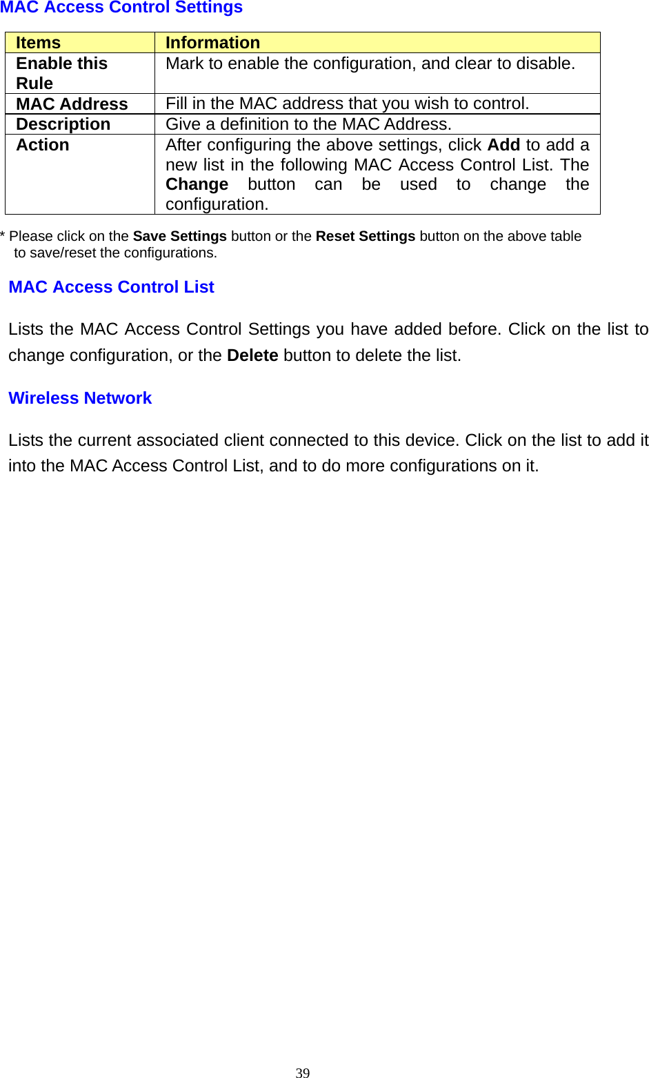  39MAC Access Control Settings Items  Information Enable this Rule  Mark to enable the configuration, and clear to disable. MAC Address  Fill in the MAC address that you wish to control. Description  Give a definition to the MAC Address. Action  After configuring the above settings, click Add to add a new list in the following MAC Access Control List. The Change button can be used to change the configuration. * Please click on the Save Settings button or the Reset Settings button on the above table   to save/reset the configurations. MAC Access Control List Lists the MAC Access Control Settings you have added before. Click on the list to change configuration, or the Delete button to delete the list. Wireless Network Lists the current associated client connected to this device. Click on the list to add it into the MAC Access Control List, and to do more configurations on it.                  